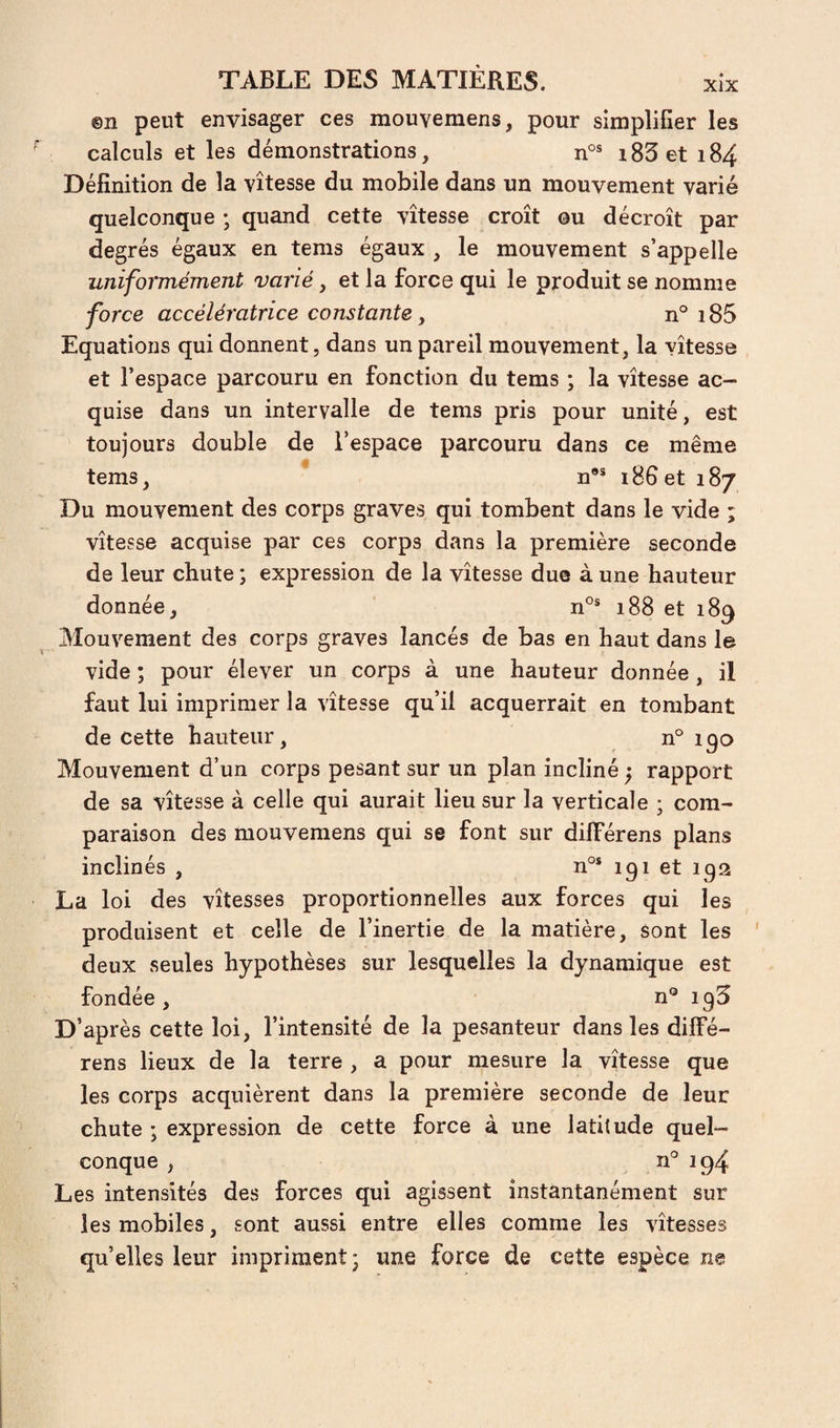 XlX ©n peut envisager ces mouyemens, pour simplifier les calculs et les démonstrations, i83et 184 Définition de la vitesse du mobile dans un mouvement varié quelconque ; quand cette vitesse croît ou décroît par degrés égaux en tems égaux , le mouvement s’appelle uniformément vmié, et la force qui le produit se nomme force accélératrice constante, n° 185 Equations qui donnent, dans un pareil mouvement, la vitesse et l’espace parcouru en fonction du tems ; la vitesse ac¬ quise dans un intervalle de tems pris pour unité, est toujours double de l’espace parcouru dans ce même tems, n** 186 et 187 Du mouvement des corps graves qui tombent dans le vide ; vitesse acquise par ces corps dans la première seconde de leur chute ; expression de la vitesse duo à une hauteur donnée, n°® 188 et 189 Mouvement des corps graves lancés de bas en haut dans le vide ; pour élever un corps à une hauteur donnée , il faut lui imprimer la vitesse qu’il acquerrait en tombant de cette hauteur, n° 190 Mouvement d’un corps pesant sur un plan incliné ^ rapport de sa vitesse à celle qui aurait lieu sur la verticale ; com¬ paraison des mouvemens qui se font sur dilFérens plans inclinés , n°* 191 et 192 La loi des vitesses proportionnelles aux forces qui les produisent et celle de l’inertie de la matière, sont les ' deux seules hypothèses sur lesquelles la dynamique est fondée, n° 195 D’après cette loi, l’intensité de la pesanteur dans les diffé- rens lieux de la terre , a pour mesure la vitesse que les corps acquièrent dans la première seconde de leur chute ; expression de cette force à une latitude quel¬ conque , n° 194 Les intensités des forces qui agissent instantanément sur les mobiles, sont aussi entre elles comme les vitesses qu’elles leur impriment j une force de cette espèce ne