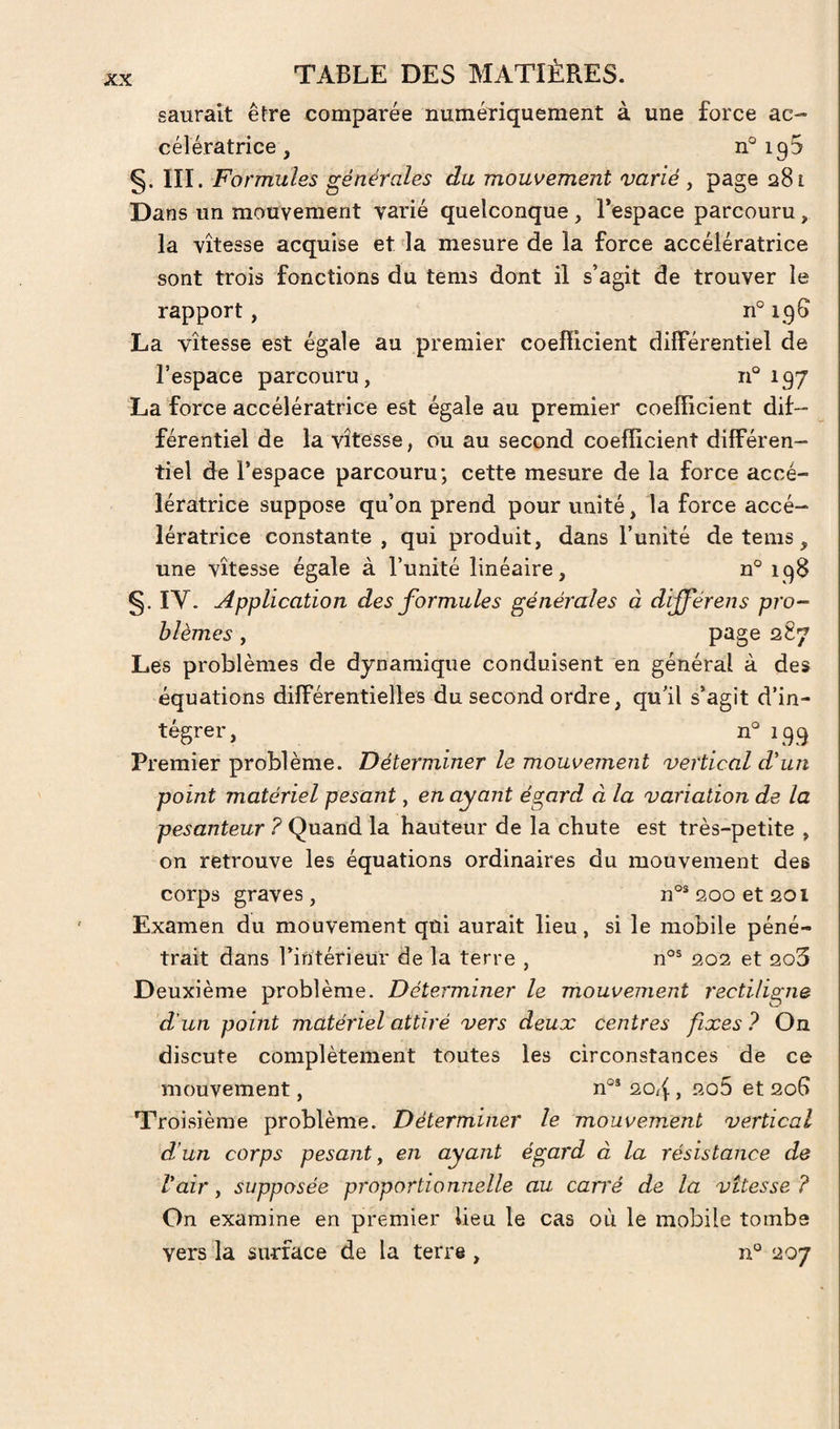 saurait être comparée numériquement à une force ac¬ célératrice, 195 §. III. Formules générales du mouvement varié , page 281 Dans un mouvement varié quelconque, l’espace parcouru, la vitesse acquise et 'la mesure de la force accélératrice sont trois fonctions du tems dont il s’agit de trouver le rapport, n° 19S La vitesse est égale au premier coefficient différentiel de l’espace parcouru, 197 La force accélératrice est égale au premier coefficient dif¬ férentiel de la vitesse, ou au second coefficient différen¬ tiel de l’espace parcouru; cette mesure de la force accé¬ lératrice suppose qu’on prend pour unité, la force accé¬ lératrice constante, qui produit, dans l’unité de tems, une vitesse égale à l’unité linéaire, n° 198 §. IV. Application des formules générales à dijférens pro¬ blèmes , 287 Les problèmes de dynamique conduisent en général à des équations différentielles du second ordre, qu’il s’agit d’in¬ tégrer, n'^ 199 Premier problème. Déterminer le mouvement vertical d'un point matériel pesant, en ayant égard à la variation de la pesanteur ? Quand la hauteur de la chute est très-petite , on retrouve les équations ordinaires du mouvement des corps graves , n°® 200 et 201 Examen du mouvement qui aurait lieu, si le mobile péné¬ trait dans Tintérieur de la terre , n°® 202 et 2o5 Deuxième problème. Déterminer le mouvement rectiligne d'un point matériel attiré vers deux centres fixes ? On discute complètement toutes les circonstances de ce mouvement, n°® 20/f , 2o5 et 20G Troisième problème. Déterminer le mouvement vertical d’un corps pesant y en ayant égard à la résistance de l'air, supposée proportionnelle au can'é de la vitesse ? On examine en premier lieu le cas où le mobile tombe vers la surface de la terre , n° 207