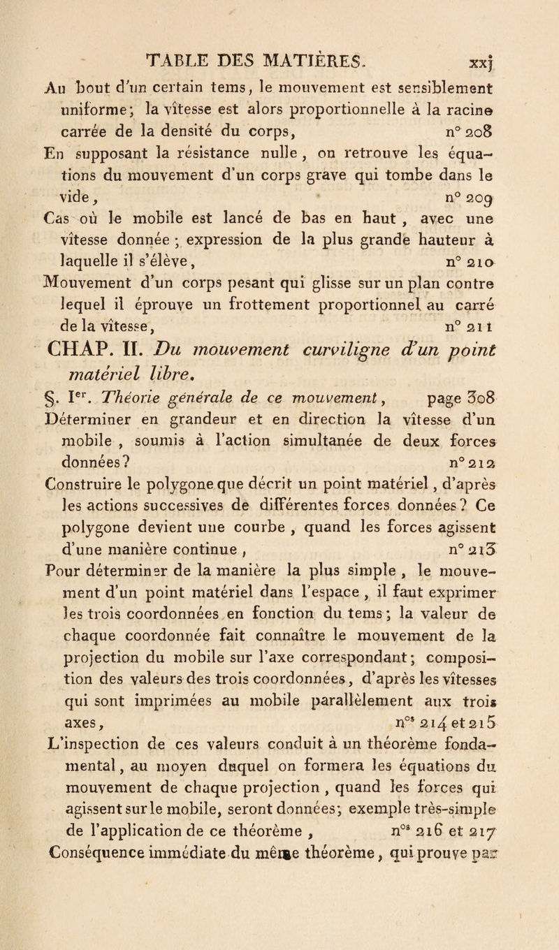 Au bout d'un certain tems, le mouvement est sensiblement uniforme; la vitesse est alors proportionnelle à la racine carrée de la densité du corps, n° 208 En supposant la résistance nulle , on retrouve les équa¬ tions du mouvement d’un corps grave qui tombe dans le vide, n° 209 Cas où le mobile est lancé de bas en haut , avec une vitesse donnée ; expression de la plus grande hauteur à laquelle il s’élève, 210 Mouvement d’un corps pesant qui glisse sur un plan contre lequel il éprouve un frottement proportionnel au carré de la vitesse, n°2il CHAP. II. Du mouvement curviligne dfun point matériel libre, §. I®'*. Théorie générale de ce mouvement, page B08 Déterminer en grandeur et en direction la vitesse d’un mobile , soumis à l’action simultanée de deux forces données? n°2i2 Construire le polygone que décrit un point matériel, d’après les actions successives de différentes forces données? Ce polygone devient une courbe , quand les forces agissent d’une manière continue , n° 2i3 Pour déterminer de la manière la plus simple , le mouve¬ ment d’un point matériel dans l'espace , il faut exprimer les trois coordonnées en fonction du tems; la valeur de chaque coordonnée fait connaitre le mouvement de la projection du mobile sur l’axe correspondant; composi¬ tion des valeurs des trois coordonnées, d’après les vitesses qui sont imprimées au mobile parallèlement aux trois axes, n°* 214 et215 L’inspection de ces valeurs conduit à un théorème fonda¬ mental , au moyen duquel on formera les équations du mouvement de chaque projection , quand les forces qui agissent sur le mobile, seront données; exemple très-simple de l’application de ce théorème , 21G et 217 Conséquence immédiate du mène théorème, qui prouve pas!