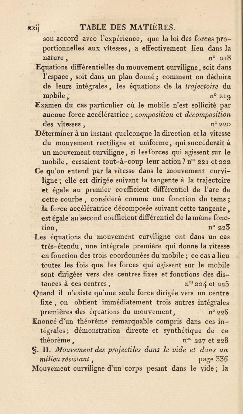son accord avec l’expérience, que la loi des forces pro¬ portionnelles aux vitesses, a effectivement lieu dans la nature , n° 218 Equations différentielles du mouvement curviligne, soit dans l’espace, soit dans un plan donné ; comment on déduira de leurs intégrales , les équations de la trajectoire du mobile ^ n° 219 Examen du cas particulier où le mobile n’est sollicité par aucune force accélératrice ; composition et décomposition des vitesses , n° 220 Déterminer à un instant quelconque la direction et la vitesse du mouvement rectiligne et uniforme, qui succéderait à un mouvement curviligne, si les forces qui agissent sur le mobile, cessaient tout-à-coup leur action? n°® 221 et222 Ce qu’on entend par la vitesse dans le mouvement curvi¬ ligne ; elle est dirigée suivant la tangente à la trajectoire €t égale au premier coefficient différentiel de l’arc de cette courbe, considéré comme une fonction du tems ; îa force accélératrice décomposée suivant cette tangente, est égale au second coefficient différentiel de la même fonc¬ tion, n° 225 Les équations du mouvement curviligne ont dans un cas très-étendu, une intégrale première qui donne la vitesse en fonction des trois coordonnées du mobile ; ce cas a lieu toutes les fois que les forces qui agissent sur le mobile sont dirigées vers des centres fixes et fonctions des dis¬ tances à ces centres, n°®224 et 225 Quand il n’existe qu’une seule force dirigée vers un centre fixe , on obtient immédiatement trois autres intégrales premières des équations du mouvement, n°226 Enoncé d’un théorème remarquable compris dans ces in¬ tégrales ; démonstration directe et synthétique de ce théorème , n°^ 227 et 228 §. II. Mouvement des projectiles dans le vide et dans un milieu résistant, 335 Mouvement curviligne d’un corps pesant dans le vide ; la