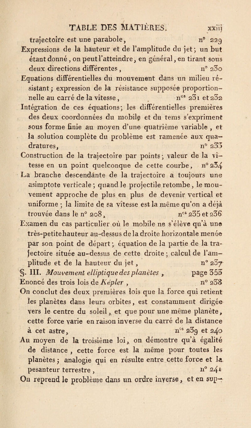trajectoire est une parabole, n® 229 Expressions de la hauteur et de l’amplitude du jet; un but étant donné , on peut l’atteindre, en général, en tirant sous deux directions différentes , n® 23o Equations différentielles du mouvement dans un milieu ré¬ sistant ; expression de la résistance supposée proportion¬ nelle au carré de la vitesse , n®® 231 et 232 Intégration de ces équations; les différentielles premières des deux coordonnées du mobilç et du tems s’expriment sous forme finie au moyen d’une quatrième variable , et la solution complète du problème est ramenée aux qua¬ dratures, n® 233 Construction de la trajectoire par points; valeur de la vi¬ tesse en un point quelconque de cette courbe, n°234 La branche descendante de la trajectoire a toujours une asimptote verticale ; quand le projectile retombe, le mou¬ vement approche de plus en plus de devenir vertical et uniforme ; la limite de sa vitesse est la même qu’on a déjà trouvée dans le n° 208, n®* 235 et 236 Examen du cas particulier où le mobile ne s’élève qu’à une très-petitehauteur au-dessus delà droite horizontale menée par son point de départ; équation de la partie de la tra¬ jectoire située au-dessus de cette droite ; calcul de l’am¬ plitude et de la hauteur du jet, n® 23/ §. III. Mouvement elliptique des planètes y page 353 Enoncé des trois lois de Kepler , n® 238 On conclut des deux premières lois que la force qui retient les planètes dans leurs orbites, est constamment dirigée vers le centre du soleil, et que pour une même planète, cette force varie en raison inverse du carré de la distance à cet astre, n°® 23^ et 240 Au moyen de la troisième loi, on démontre qu’à égalité de distance , cette force est la même pour toutes les planètes ; analogie qui en résulte entre cette force et la pesanteur terrestre , 24^ On reprend le problème dans un ordre inverse, et en sup“^