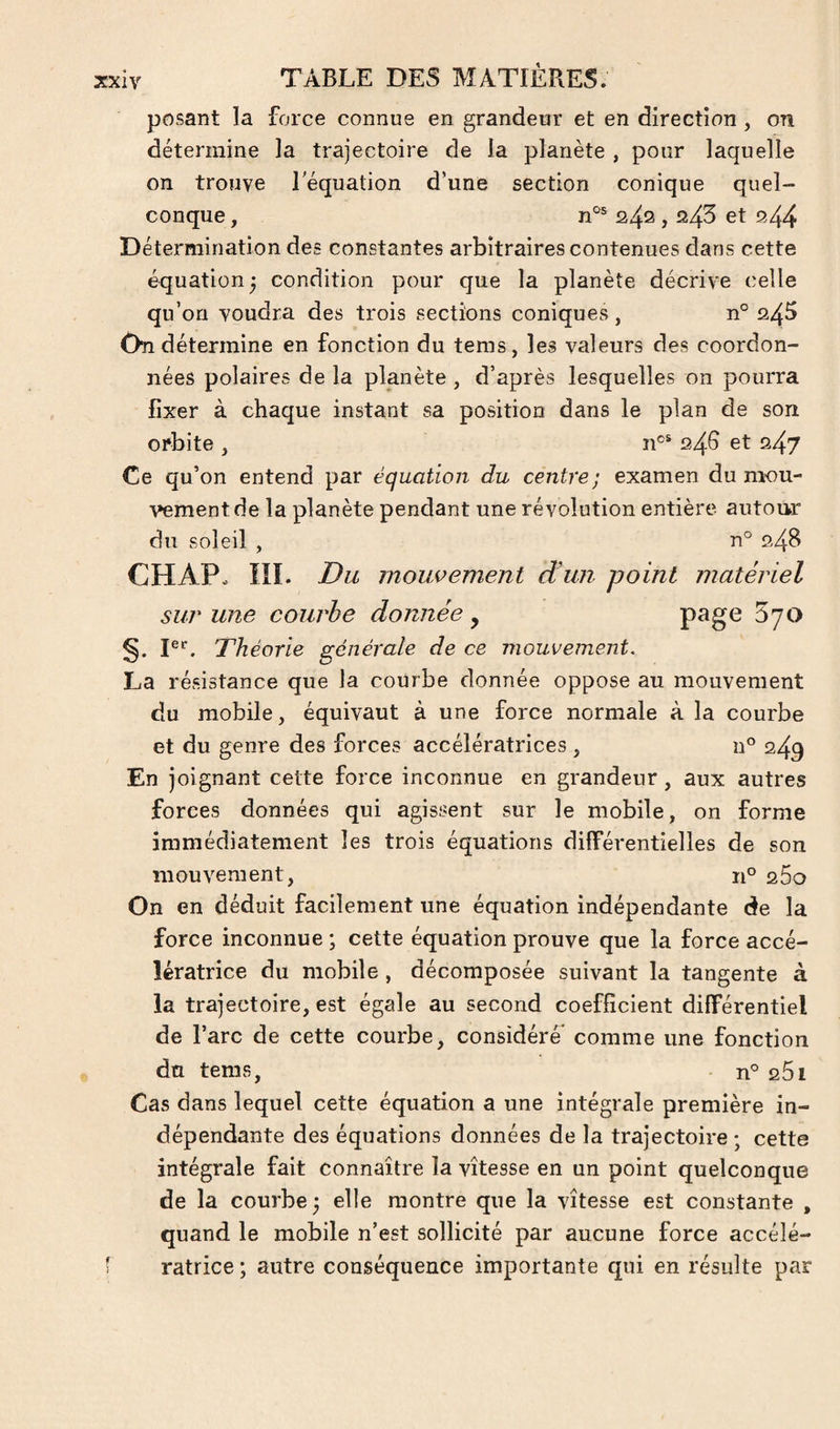 posant la force connue en grandeur et en direction , on détermine la trajectoire de la planète , pour laquelle on trouve l'équation d’une section conique quel¬ conque , 24^ i ^43 ^44 Détermination des constantes arbitraires contenues dans cette équation ^ condition pour que la planète décrive celle qu’on voudra des trois sections coniques, n° 24^ On détermine en fonction du tems, les valeurs des coordon¬ nées polaires de la planète, d’après lesquelles on pourra fixer à chaque instant sa position dans le plan de son orbite , n®* 24G et 247 Ce qu’on entend par équation du centre; examen du mou¬ vement de la planète pendant une révolution entière autour du soleil , n° 24B CHAP. III. jDu mouvement d'uji point matériel sur une courbe donnée , page Byo g. jer^ Théorie générale de ce mouvement, La résistance que la courbe donnée oppose au mouvement du mobile, équivaut à une force normale à la courbe et du genre des forces accélératrices , n° 249 En joignant celte force inconnue en grandeur, aux autres forces données qui agissent sur le mobile, on forme immédiatement les trois équations différentielles de son mouvement, n° 260 On en déduit facilement une équation indépendante de la force inconnue ; cette équation prouve que la force accé¬ lératrice du mobile , décomposée suivant la tangente à la trajectoire, est égale au second coefficient différentiel de l’arc de cette courbe, considéré comme une fonction du tems, n° 261 Cas dans lequel cette équation a une intégrale première in¬ dépendante des équations données de la trajectoire ; cette intégrale fait connaître la vitesse en un point quelconque de la courbe; elle montre que la vitesse est constante , quand le mobile n’est sollicité par aucune force accélé¬ ratrice ; autre conséquence importante qui en résulte par