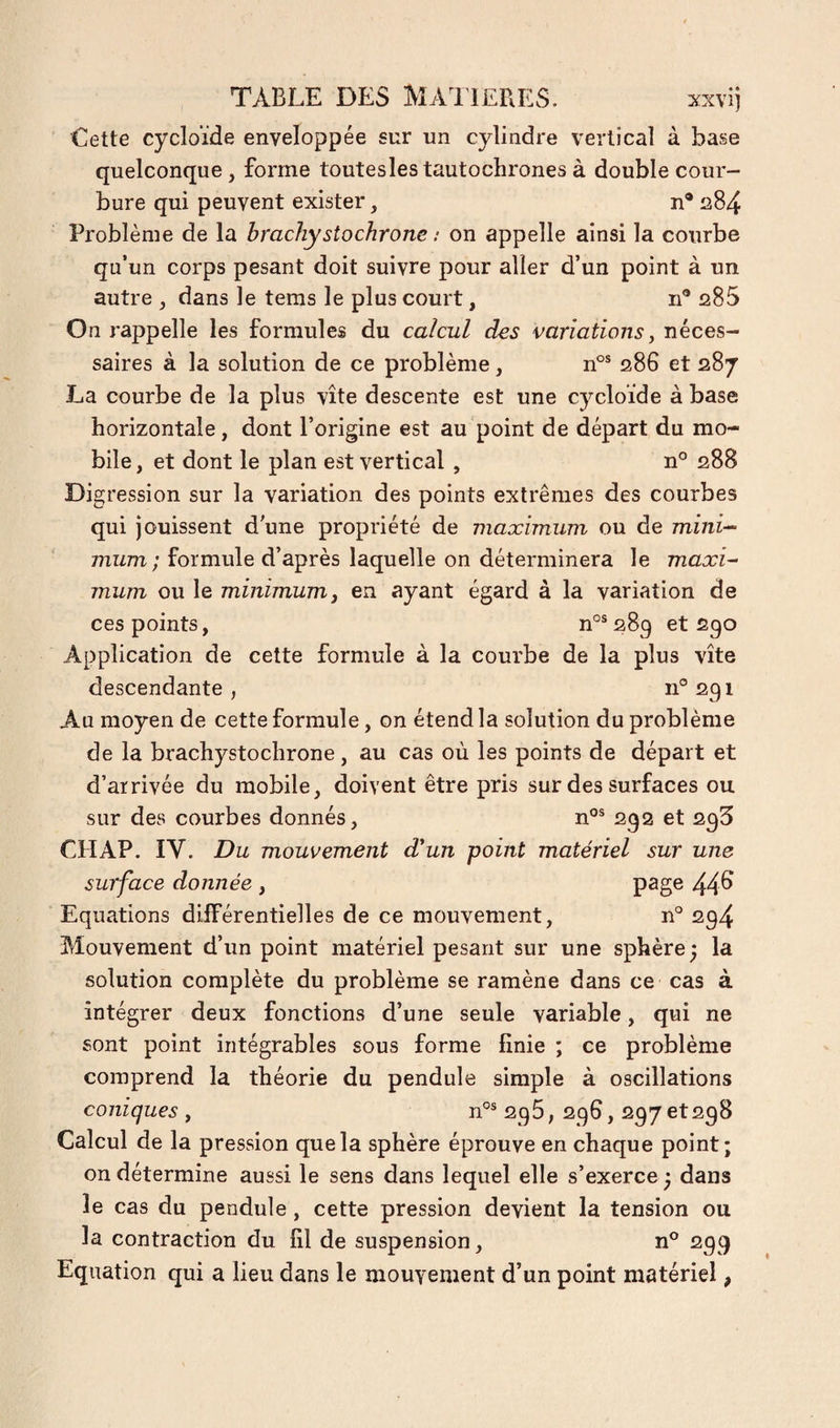 Cette cycloïde enveloppée sur un cylindre vertical à base quelconque, forme toutesles tautochrones à double cour¬ bure qui peuvent exister, n* 284 Problème de la brachystochrone : on appelle ainsi la courbe qu’un corps pesant doit suivre pour aller d’un point à un autre , dans le tems le plus court, n® 285 On rappelle les formules du calcul des variations y néces¬ saires à la solution de ce problème, 286 et 287 La courbe de la plus vite descente est une cycloïde à base horizontale, dont l’origine est au point de départ du mo¬ bile , et dont le plan est vertical , n° 288 Digression sur la variation des points extrêmes des courbes qui jouissent d une propriété de maximum ou de mini-- mum; formule d’après laquelle on déterminera le maxi¬ mum ou le minimum y en ayant égard à la variation de ces points, n°®289 et 290 Application de cette formule à la courbe de la plus vite descendante , 11° 291 Au moyen de cette formule, on étend la solution du problème de la brachystochrone , au cas où les points de départ et d’arrivée du mobile, doivent être pris sur des surfaces ou sur des courbes donnés, 292 et 295 CH AP. IV. Du mouvement d'un point matériel sur une surface donnée , 44^ Equations différentielles de ce mouvement, n° 294 Mouvement d’un point matériel pesant sur une sphère j la solution complète du problème se ramène dans ce cas à intégrer deux fonctions d’une seule variable, qui ne sont point intégrables sous forme finie ; ce problème comprend la théorie du pendule simple à oscillations coniques , 296, 296, 297 et298 Calcul de la pression que la sphère éprouve en chaque point; on détermine aussi le sens dans lequel elle s’exerce ; dans le cas du pendule, cette pression devient la tension ou la contraction du fil de suspension, n° 299 Equation qui a lieu dans le mouvement d’un point matériel,