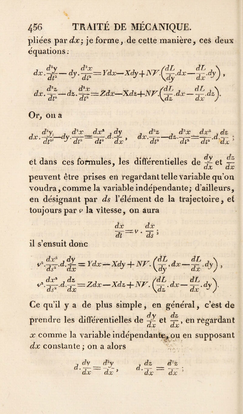 pliées par^sb:; je formede cette manière, ces deux équations ; d^c.p-- dt^ Ydx-~^Xdy-\-]S7^.(^^.dx' dx. d^ Z dt^ J ^ \dy dz. ^j^z=Zdx—Xdz^Np^.f^. dx dt^ \dz dx dh dx «?y)- Or, on a , d^y. , d'^x dx* , dy , d^z , d^x dx* , dz dx.-r-\—dy.~-j--^-y—.a.-^ , dx.-^-—ai&amp;.-,--±=—r-.a.^ t dt*^ dt* dnn * /7f2 v7 ^ dt* dt* ' dx dt^ dt* dt* ' dx et dans ces formules, les différentielles de ^ et ~ ' dx dx peuvent être prises en regardant telle variable qu’on voudra, comme la variable indépendante; d’ailleurs, en désignant par ds l’élément de la trajectoire, et toujours par v la vitesse, on aura dx dx il s’ensuit donc -j-z=z.V . -7- dt ds —Zdx—Xdzd^NV. ,dx— ^^dy^. ds* dx \dz dx / Ce qu’il y a de plus simple, en général, c’est de prendre les différentielles de ^ et ^ , en regardant X comme la variable indépendante^ mi en supposant dx constante ; on a alors