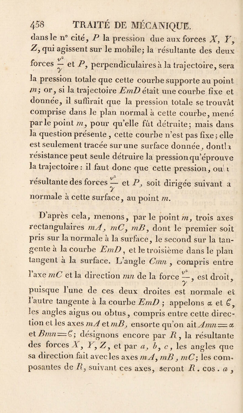 dans le n° cite, P la pression due aux forces X, Y y Zj^ qui agissent sur le mobile; la résultante des deux forces ~ et P, perpendiculaires à la trajectoire, sera la pression totale que cette courbe supporte au point ju'y or, si la trajectoire EmD était une courbe fixe et donnée, il suffirait que la pression totale se trouvât comprise dans le plan normal à cette courbe, mené parle point m, pour quelle fut détruite; mais dans la question présente, cette courbe n’est pas fixe ; elle est seulement tracée sur une surface donnée^ dontli résistance peut seule détruire la pression qu’éprouve la trajectoire : il faut donc que Cette pression, ou' i 2, résultante des forces — et P^ soit dirigée suivant a normale à cette surface, au point m, D apres cela, menons, parle pointtrois axes rectangulaires mX^ mCy inB^ dont le premier soit pris sur la normale a la surface, le second sur la tan¬ gente a la courbe EmD, et le troisième dans le plan tangent a la surface. L’angle Cmri, compris entre i axe mC et la direction mn de la force — , est droit, y y y puisque lune de ces deux droites est normale et 1 autre tangente a la courbe EmD ; appelons a et ëy les angles aigus ou obtus, compris entre cette direc¬ tion et les axes mX etmB^ ensorte qu’on aitXm/i=: ce et Bm72 = ë; désignons encore par P , la résultante des forces JT, L, Z, et par c, les angles que sa direction fait avec les axes mX^ niB y mC; les com-^ posantes de P, suivant ces axes, seront P . cos . a ,