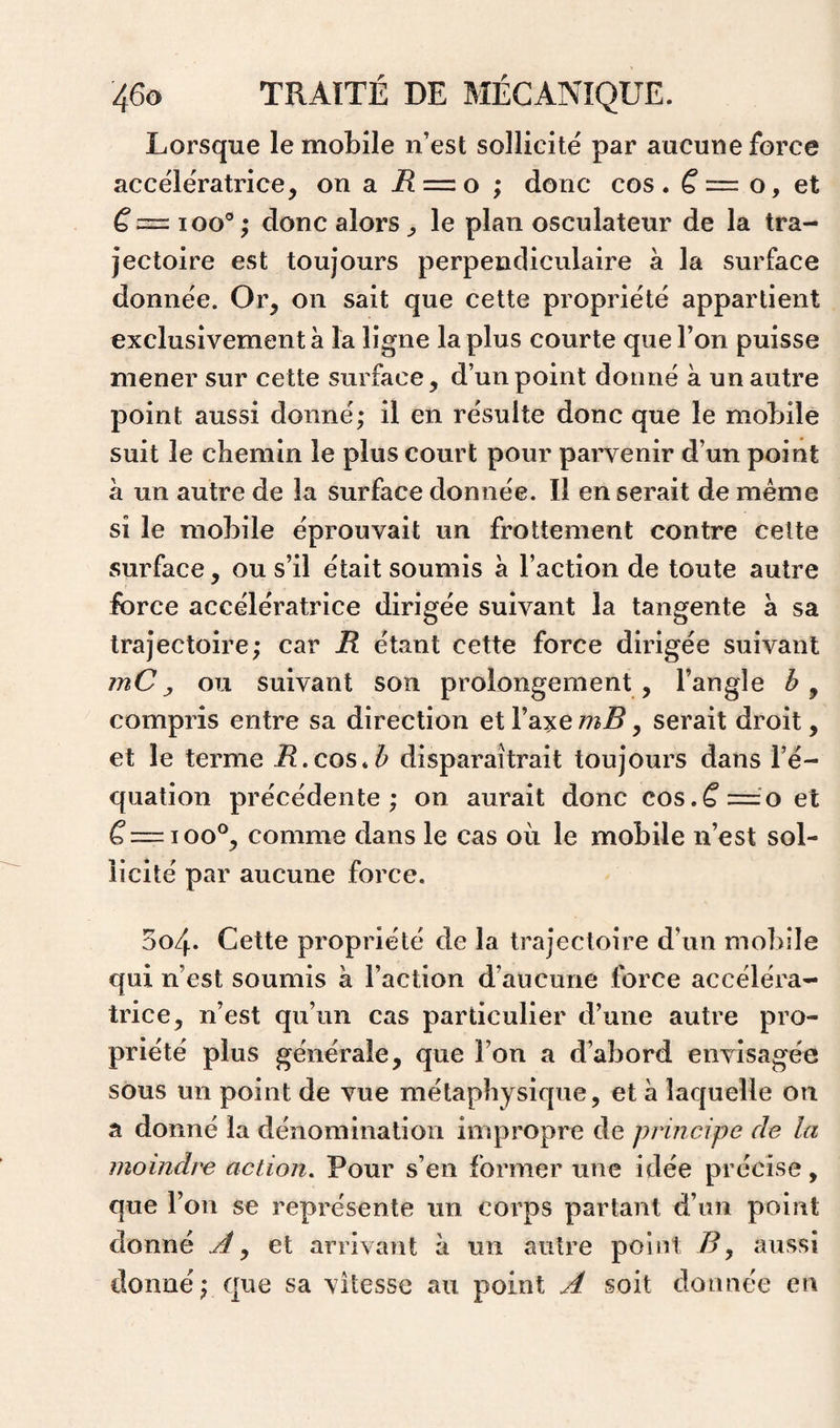 Lorsque le mobile n’est sollicité par aucune force accélératrice, on a i? = o ; donc cos. o, et loo®; donc alors, le plan osculateur de la tra¬ jectoire est toujours perpendiculaire à la surface donnée. Or, on sait que cette propriété appartient exclusivement à la ligne la plus courte que l’on puisse mener sur cette surface, d’un point donné à un autre point aussi donné; il en résulte donc que le mobile suit le chemin le plus court pour parvenir d’un point à un autre de la surface donnée. Il en serait de meme si le mobile éprouvait un frottement contre celte surface, ou s’il était soumis à l’action de toute autre force accélératrice dirigée suivant la tangente à sa trajectoire; car R étant cette force dirigée suivant mCou suivant son prolongement, l’angle compris entre sa direction eXV2L%emB^ serait droit, et le terme R.cos.b disparaîtrait toujours dans l’é¬ quation précédente; on aurait donc cos.^=o et ^=100®, comme dans le cas où le mobile n’est sol¬ licité par aucune force. 504. Cette propriété de la trajectoire d’un mobile qui n’est soumis à l’action d’aucune force accéléra¬ trice, n’est qu’un cas particulier d’une autre pro¬ priété plus générale, que l’on a d’abord envisagée sous un point de vue métaphysique, et à laquelle on a donné la dénomination impropre de principe de la moindre action. Pour s’en former une idée précise, que l’on se représente un corps partant d’un point donné et arrivant à un autre point aussi donné ; que sa vitesse au point A soit donnée en