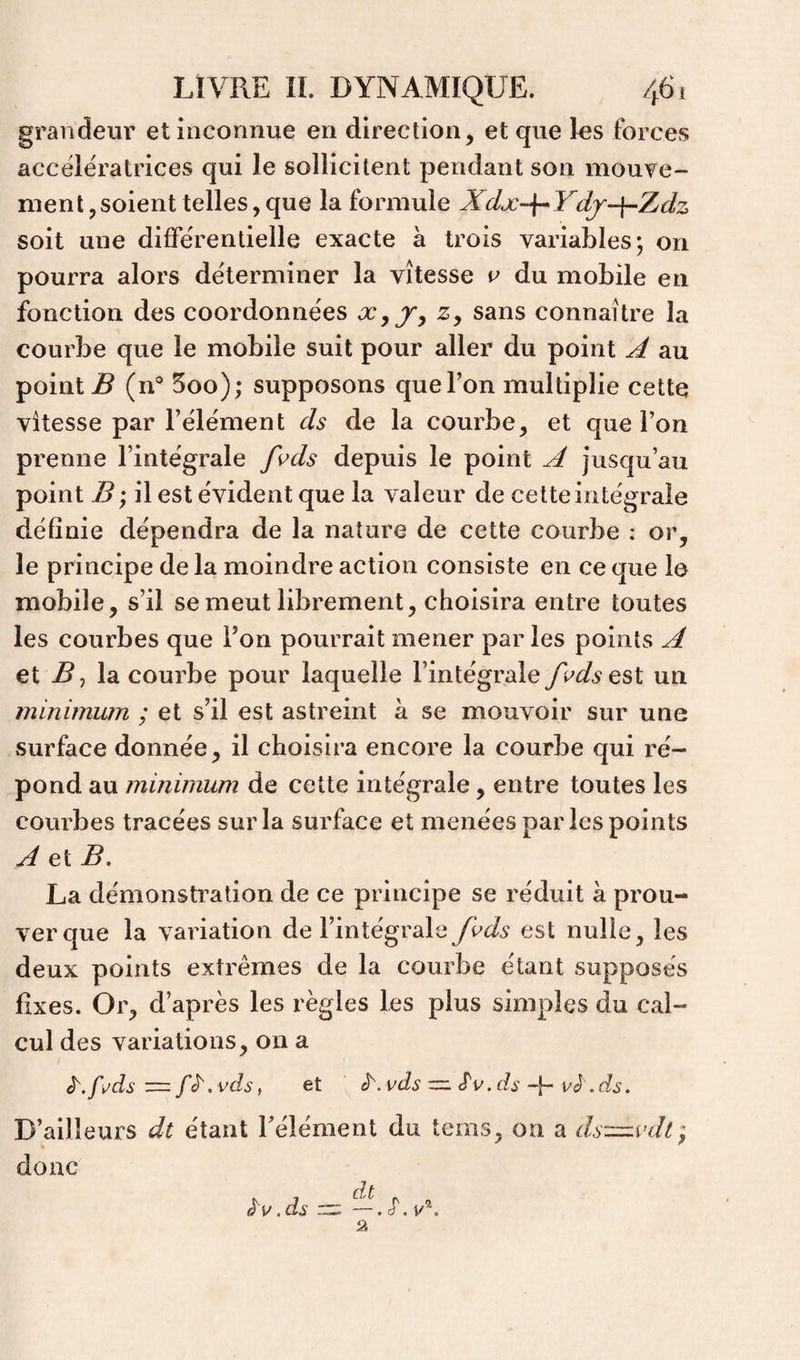 grandeur et inconnue en direction, et que les forces accélératrices qui le sollicitent pendant son mouve¬ ment, soient telles, que la formule Xdx-~{^ Ydj-\-Zdz soit une différentielle exacte à trois variables; on pourra alors déterminer la vitesse c du mobile en fonction des coordonnées z, sans connaître la courbe que le mobile suit pour aller du point A au point B (n° 5oo); supposons que Ton multiplie cette vitesse par l’élément ds de la courbe, et que l’on prenne l’intégrale fs^ds depuis le point A jusqu’au point B • il est évident que la valeur de cette intégrale définie dépendra de la nature de cette courbe ; or, le principe de la moindre action consiste en ce que le mobile, s’il se meut librement, choisira entre toutes les courbes que l’on pourrait mener par les points A et B J la courbe pour laquelle l’intégrale /l'ds est un minimum ; et s’il est astreint à se mouvoir sur une surface donnée, il choisira encore la courbe qui ré¬ pond au minimum de cette intégrale, entre toutes les courbes tracées sur la surface et menées par les points A et B, La démoustication de ce principe se réduit à prou¬ ver que la variation de l’intégrale fi^ds est nulle, les deux points extrêmes de la courbe étant supposés fixes. Or, d’après les règles Les plus simples du cal¬ cul des variations, on a , et ^.vds ■=. .dsvè .ds. D’ailleurs dt étant Télément du tems, on a ds::==.vdt; donc . , dt . ,ds —. cT, v'*.