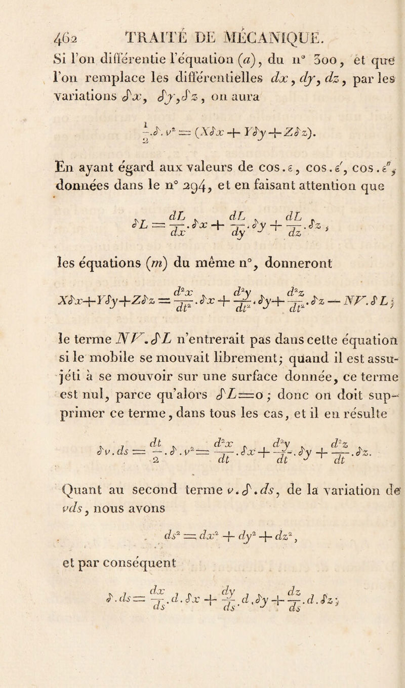 8i l’on diffërentie Fequation (a), du n® 5oo, et que l’on remplace les différentielles dx, dj^ dz y par les variations J^Xy cPj'yrfz , on aura i/' = (A'/x- + rJy-i-Z^z). En ayant egard aux valeurs de cos. g, cos. g', cos . données dans le n* 2g4y et en faisant attention que _ dL , ^ dL , , dL ^ les équations {m) du même n'’, donneront X^x+Yfy+Z^z = + le terme JSV^^L n’entrerait pas dans cette équation si le mobile se mouvait librement; quand il est assu¬ ré ti à se mouvoir sur une surface donnée, ce terme est nul, parce qu’alors cfZ=o; donc on doit sup¬ primer ce terme, dans tous les cas, et il en résulte è'V.ds ■=. Quant au second terme de la variation de pds y nous avons ds^ — dx'^ -f- dy^ -f- dz^, et par conséquent