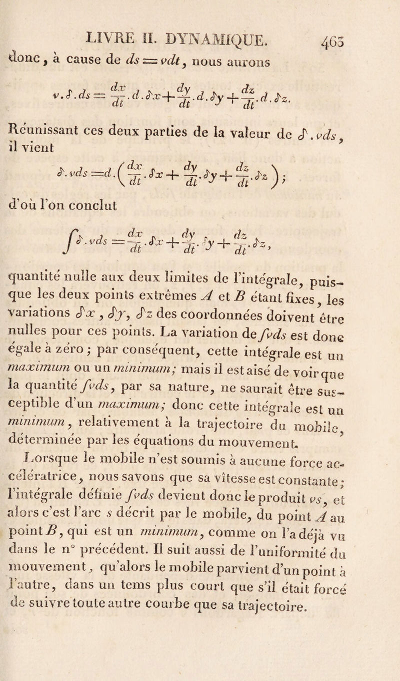ilolîc J a cause de ds y nous aurons Réunissant ces deux parties de la valeur de d'^i^ds il vient i-.vds + . d’où l’on conclut y>.vÀ==5-^^+î-'^'+S-^-. quantité nulle aux deux limites de l’intégrale, puis¬ que les deux points extrêmes A Gi B étant fixes les variations cTn’, dy, des coordonnées doivent être nulles pour ces points. La variation àefi^ds est donc égale à zéro; par conséquent, cette intégrale est un maximum ou un minimum; mais il est aisé de voir que la quantitépar sa nature, ne saurait être sus¬ ceptible d’un maximum; donc cette intégrale est un minimum y relativement à la trajectoire du mobile déterminée par les équations du mouvement- ^ Lorsque le mobile n’est soumis à aucune force ac¬ célératrice, nous savons que sa vitesse est constante • l’intégrale définie fi>ds devient donc le produit et alors c’est l’arc 5 décrit par le mobile, du point A au point qui est un minimum y comme on l’a déjà vu dans le n° précédent. Il suit aussi de runiformité du mouvement ^ qu’alors le mobile parvient d’un point à l’autre, dans un tems plus court que s’il était forcé de suivre toute autre courbe que sa trajectoire.