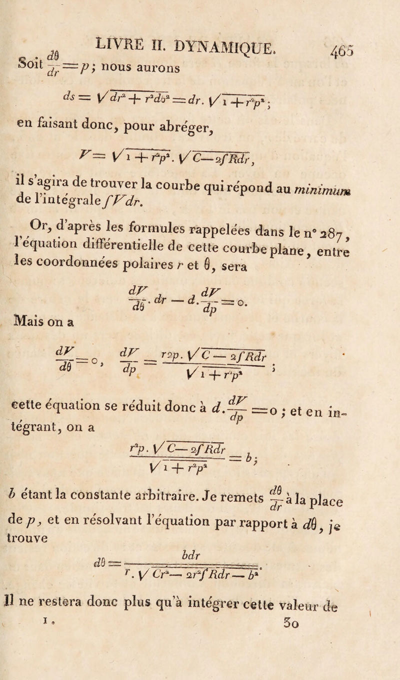 s IL DYNAMIQUE, ^j=p- nous aurons 465 — \/di^ + r^dô’^ = c?r. Ui + r‘/)* ; en faisant donc, pour abréger, r= t/r+Tv. VC—üfRdr, il s’agira de trouver la courbe qui répond au minimum de 1 intégrale dr, , ^ apres les formules rappelées dans le n® 287 l’équation différentielle de cette courbe plane, entré j les coordonnées polaires r et 6, sera Mais on a dF dr -^^.dr-d.^-^0. O, ~ ~ ’'^P- ^ ^ — ^fMr dô dp cette équation se réduit donc à d.~ =o ; et en in- tégrant^ on a r'p. \/C—2/Hdr , ' 7^- --=: bz Vi + r^p' b étant la constante arbitraire. Je remets la place de;?, et en résolvant l’équation par rapport à ifô, je trouve dB bdr ^, \/ Cr^— Rdr— b* N Il ne restera donc plus qu’à inte'grer cette valeur de ï ® 5o