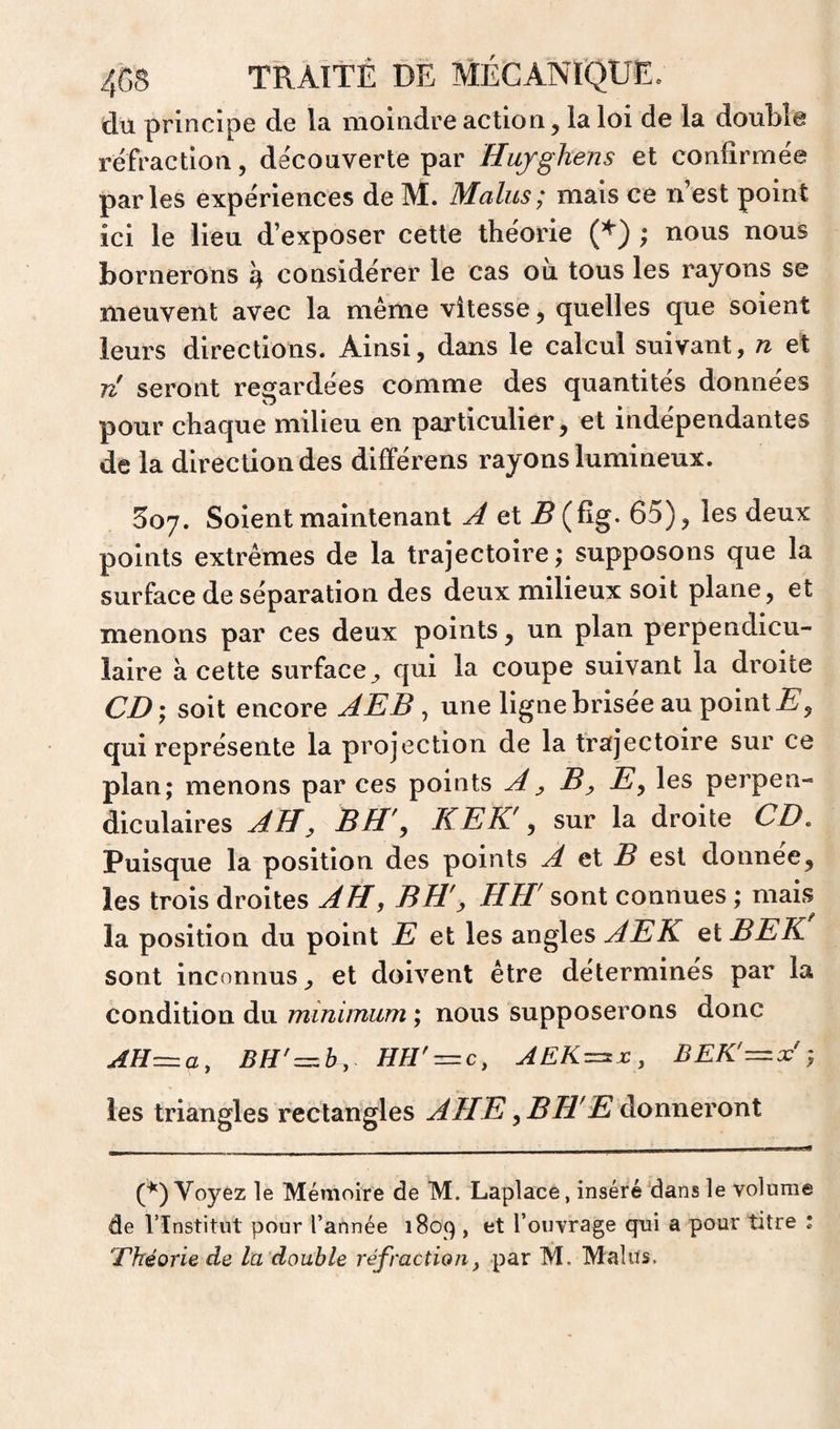 du principe de la moindre action, la loi de la doubla refraction, découverte par Hujghens et conlîrmée parles expériences de M. Malus; mais ce n’est point ici le lieu d’exposer cette théorie (^) ; nous nous bornerons \ considérer le cas où tous les rayons se meuvent avec la même vitesse, quelles que soient leurs directions. Ainsi, dans le calcul suivant, n et Ti seront regardées comme des quantités données pour chaque milieu en particulier, et indépendantes de la direction des dlfférens rayons lumineux. 807. Soient maintenant A et ^(Eg. 65), les deux points extrêmes de la trajectoire ; supposons que la surface de séparation des deux milieux soit plane, et menons par ces deux points, un plan perpendicu¬ laire à cette surface^ qui la coupe suivant la droite CD) soit encore AEB ^ une ligne brisée au point qui représente la projection de la trajectoire sur ce plan; menons par ces points A y B y E^ les perpen¬ diculaires AII y B H'y KEK' y sur la droite CD, Puisque la position des points A B est donnée, les trois droites AH, BH'y HH' sont connues ; mais la position du point E et les angles AEK et BEK sont inconnus, et doivent être détermines par la condition du minimum ; nous supposerons donc AH=.a, mr^c, AEK^x:, BEK'—A; les triangles rectangles AHE yBH'E àoxmevoTïX (^) Voyez le Mémoire de M. Laplace, inséré dans le volume de rinstitiit pour l’année 1809 , et l’ouvrage qni a pour titre ; Théorie de la double réfraction, par M. Malus.