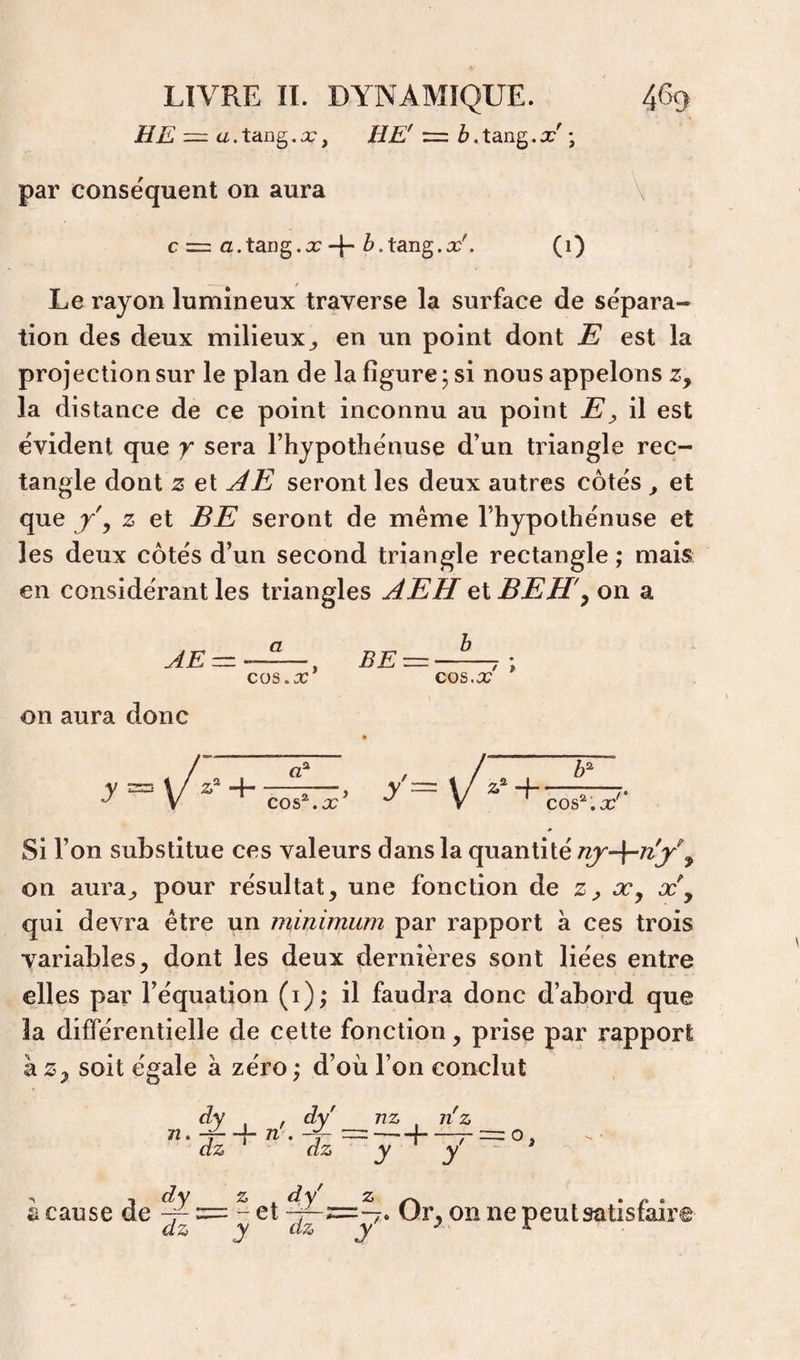 HE — a. tang. x, HE' = b. tang. x' \ par conséquent on aura \ c = a.tang.x + Z^.tang.o:'. (i) Le rayon lumineux traverse la surface de sépara¬ tion des deux milieux^ en un point dont E est la projection sur le plan de la figure ; si nous appelons z, la distance de ce point inconnu au point E^ il est évident que y sera Thypothénuse d’un triangle rec¬ tangle dont Z et j4E seront les deux autres côtés ^ et que J y Z et BE seront de même l’hypothénuse et les deux côtés d’un second triangle rectangle; mais en considérant les triangles AEH qIBEH'y on a cos,x cos.x on aura donc y Si l’on substitue ces valeurs dans la quantité on aura^ pour résultat, une fonction de z^, æy x\ qui devra être un minimum par rapport à ces trois variables, dont les deux dernières sont liées entre elles par l’équation (i); il faudra donc d’abord que la différentielle de cette fonction, prise par rapport à Z, soit égale à zéro ; d’où l’on conclut dz dz nz n'z f—7- = o J' y à cause de ^ = - et Or, onnepeutsatisfair dz y dz y ^