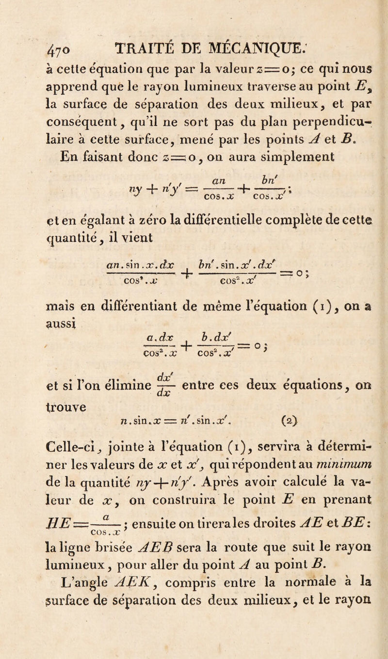 à celle équation que par la valeur ce qui nous apprend que le rayon lumineux traverse au point la surface de séparation des deux milieux, et par conséquent, qu’il ne sort pas du plan perpendicu¬ laire à cette surface, mené par les points A et B, En faisant donc on aura simplement ny 4- ny an cos. JG 4 hn' C06,X J * çt en égalant à zéro la différentielle complète de cette quantité, il vient an.ûn.x.dx , hn' .ûn.x' .dx^ --i--,-= O ^ cos*.x cos^.x mais en différentiant de même l’équation (i), on a aussi / aAx ç>os^.x 4 b.dx' cos^.x' et si l’on élimine entre ces deux équations, on trouve n.sin^x =: n\sin.x'. (2) Celle-cî, jointe à l’équation (i), servira a détermi¬ ner les valeurs de œ et x'^ qui répondent au minimum de la quantité . Après avoir calculé la va¬ leur de X, on construira le point E en prenant HE=—-— ; ensuite on tirera les droites AE et BE z cos .07 la ligne brisée AEB sera la route que suit le rayon lumineux, pour aller du point A au point B, L’angle AEK ^ compris entre la normale à la surface de séparation des deux milieux, et le rayon
