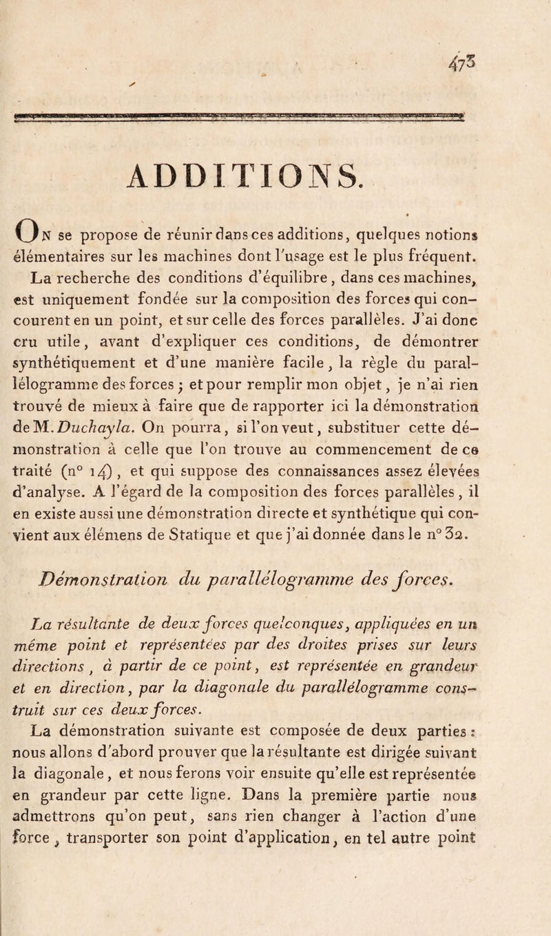 ADDITIONS. On se propose de réunir dans ces additions, quelques notions élémentaires sur les machines dont l'usage est le plus fréquent. La recherche des conditions d’équilibre, dans ces machines, est uniquement fondée sur la composition des forces qui con¬ courent en un point, et sur celle des forces parallèles. J’ai donc cru utile, avant d’expliquer ces conditions, de démontrer synthétiquement et d’une manière facile, la règle du paral¬ lélogramme des forces ; et pour remplir mon objet, je n’ai rien trouvé de mieux à faire que de rapporter ici la démonstration de M.ZJwc/zay/a. On pourra, si l’on veut, substituer cette dé¬ monstration à celle que l’on trouve au commencement de ce traité (n° i4) , et qui suppose des connaissances assez élevées d’analyse. A l’égard de la composition des forces parallèles, il en existe aussi une démonstration directe et synthétique qui con¬ vient aux élémens de Statique et que j’ai donnée dans le n° 32. Démonstration du parallélogramme des forces. La résultante de deux forces quelconques, appliquées en un même point et représentées par des droites prises sur leurs directions , à partir de ce point j est représentée en grandeur et en direction^ par la diagonale du parallélogramme consp¬ irait sur ces deux forces. La démonstration suivante est composée de deux parties : nous allons d'abord prouver que la résultante est dirigée suivant la diagonale , et nous ferons voir ensuite qu’elle est représentée en grandeur par cette ligne. Dans la première partie nous admettrons qu’on peut, sans rien changer à l’action d’une force ^ transporter son point d’application, en tel autre point