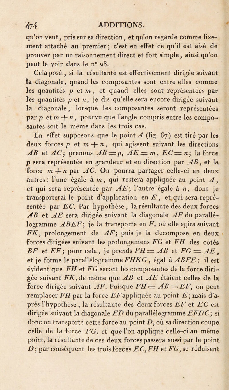 qu’on veut, pris sur sa direction, et qu’on regarde comme fixe¬ ment attaché au premier ; c’est en effet ce qu’il est aisé de prouver par un raisonnement direct et fort simple, ainsi qu’on peut le voir dans le n° 28. Cela posé , si la résultante est effectivement dirigée suivant la diagonale, quand les composantes sont entre elles comme les quantités p et m , et quand elles sont représentées par les quantités p et n, je dis qu’elle sera encore dirigée suivant la diagonale, lorsque les composantes seront représentées par P et m -f- n, pourvu que l’angle compris entre les compo¬ santes soit le meme dans les trois cas. En effet supposons que le pointé (fig. 67) est tiré par les deux forces p et m-\- n, qui agissent suivant les directions jîB et AC j prenons AB AE =z m, EC tz • la force p sera représentée en grandeur et en direction par AB^ et la force m-\-n par AC. On pourra partager celle-ci en deux autres: l’une égale à m, qui restera appliquée au point A y et qui sera représentée par AE) l’autre égale à 7z, dont je transporterai le point d’application en E, et, qui sera repré¬ sentée par EC. Par hypothèse, la résultante des deux forces AB et AE sera dirigée suivant la diagonale AF du parallé¬ logramme ABEF) je la transporte en F, où elle agira suivant FKy prolongement de AF) puis je la décompose en deux forces dirigées suivant les prolongemens FG et FH. des côtés BF et EF) pour cela, je prends FH— AB et FG — AE y et je forme le parallélogramme FHKG, égal à ABFE : il est évident que FH et FG seront les composantes de la force diri¬ gée suivant FK, de même que AB et AE étaient celles de la force dirigée suivant AF. Puisque FH— AB—EF, on peut remplacer FH par la force £’/^appliquée au point E) mais d’a¬ près l’hypothèse , la résultante des deux forces EF et EC est dirigée suivant la diagonale ED du parallélogramme EFDC\ si donc on transports cette force au point D, où sa direction coupe celle de la force FG, et que l’on applique celle-ci au même point, la résultante de ces deux forces passera aussi par le point D) par conséquent les trois forces EC, FH et FG, se réduisent