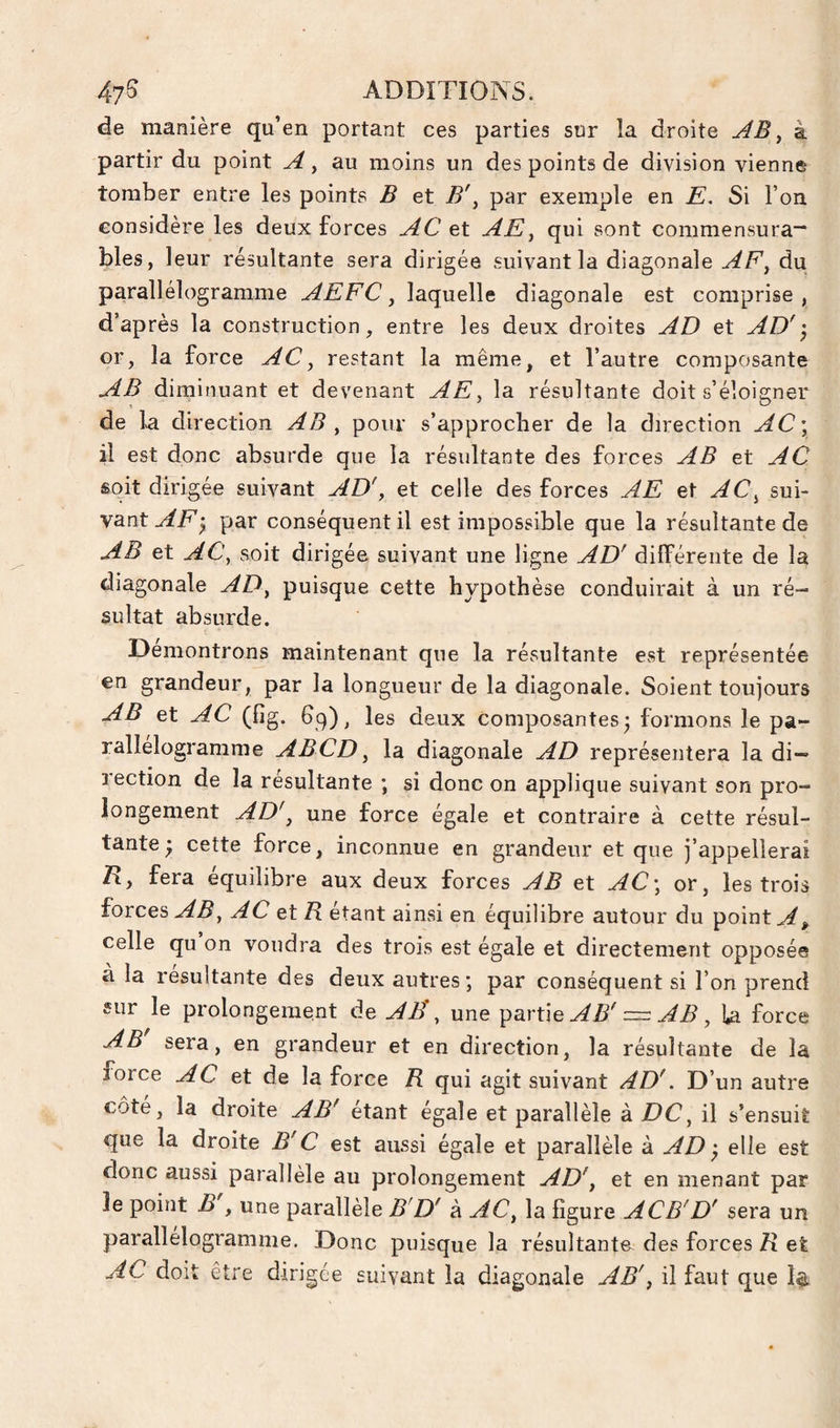 de manière qu’en portant ces parties sur la droite AB ^ à partir du point au moins un des points de division vienne tomber entre les points B et B\ par exemple en E. Si l’on considère les deux forces AC et AE^ qui sont commensura-' blés, leur résultante sera dirigée suivant la diagonale AF^ du parallélogramme AEFC ^ laquelle diagonale est comprise, d’après la construction, entre les deux droites AD et AD' or, la force AC^ restant la même, et l’autre composante AB diminuant et devenant AE^ la résultante doit s’éloigner de la direction AB ^ pour s’approcher de la direction AC\ il est donc absurde que la résultante des forces AB et AC sQit dirigée suivant AD', et celle des forces AE et AC^ sui¬ vant AF y par conséquent il est impossible que la résultante de AB et AC, soit dirigée suivant une ligne AD' différente de la diagonale AD, puisque cette hypothèse conduirait à un ré¬ sultat absurde. Démontrons maintenant que la résultante est représentée en grandeur, par la longueur de la diagonale. Soient toujours AB et AC (fig. 69), les deux Composantes 3 formons le pa¬ rallélogramme ABCD, la diagonale AD représentera la di¬ rection de la résultante ; si donc on applique suivant son pro¬ longement AD', une force égale et contraire à cette résul¬ tante* cette force, inconnue en grandeur et que j’appellerai R, fera équilibre aux deux forces AB et AC\ or, les trois forces AB, AC et R étant ainsi en équilibre autour du point A, celle qu on voudra des trois est égale et directement opposée à la résultante des deux autres ; par conséquent si l’on prend sur le prolongement de AË, une AB' — AB, ia force AB sera, en grandeur et en direction, la résultante de la force AC et de la force R qui agit suivant AD'. D’un autre côté, la droite AB' étant égale et parallèle à DC, il s’ensuit que la droite B' C est aussi égale et parallèle à AD y elle est donc aussi parallèle au prolongement AD', et en menant par le point B , une parallèle B'D' à AC, la ligure ACB'D' sera un parallélogramme. Donc puisque la résultante des forces R et AC doit être dirigée suivant la diagonale AB', il faut que 1$.