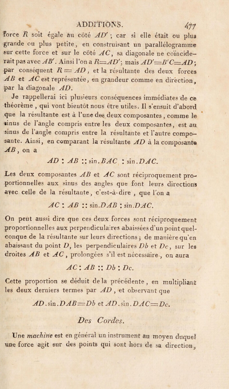 force R soit égale au côté AD' ; car si elle était ou plus grande ou plus petite, en construisant un parallélogramme sur cette force et sur le côté AC, sa diagonale ne coïncide¬ rait pas avec AB'. Ainsi l’on a R=zAD'-, mais AD'=B'C=zAD ; par conséquent R = AD , et la résultante des deux forces AB et est représentée, en grandeur comme en direction, par la diagonale AD. Je rappellerai ici plusieurs conséquences immédiates de ce théorème , qui vont bientôt nous être utiles. Il s’ensuit d’abord que la résultante est à l’une des deux composantes, comme le sinus de l’angle compris entre les deux composantes, est au sinus de l’angle compris entre la résultante et l’autre compo¬ sante. Ainsi, en comparant la résultante AD à la composante AB, on a AD \ AB \\ ûn.BAC : àx\.DAC. Des deux composantes AB et AC sont réciproquement pro-» portionnelles aux sinus des angles que font leurs directions avec celle de la résultante, c’est-à-dire , que Ton a AC : AB :: ûu.DAB : ûn.DAC. On peut aussi dire que ces deux forces sont réciproquement proportionnelles aux perpendiculaires abaissées d’un point quel¬ conque de la résultante sur leurs directions^ de manière qu’en abaissant du point D, les perpendiculaires Db et De, sur les droites AB et AC ^ prolongées s’il est nécessaire-, on aura AC: AB :: Dh : De. Cette proportion se déduit delà précédente, en multipliant les deux derniers termes par AD , et observant que AD.sm.DAB::r=:Dh et AD.ûn.DAC-=:Dc. Des Cordes. Une machine est en général un instrument au moyen duquel une force agit sur des points qui sont hors de sa direction5,
