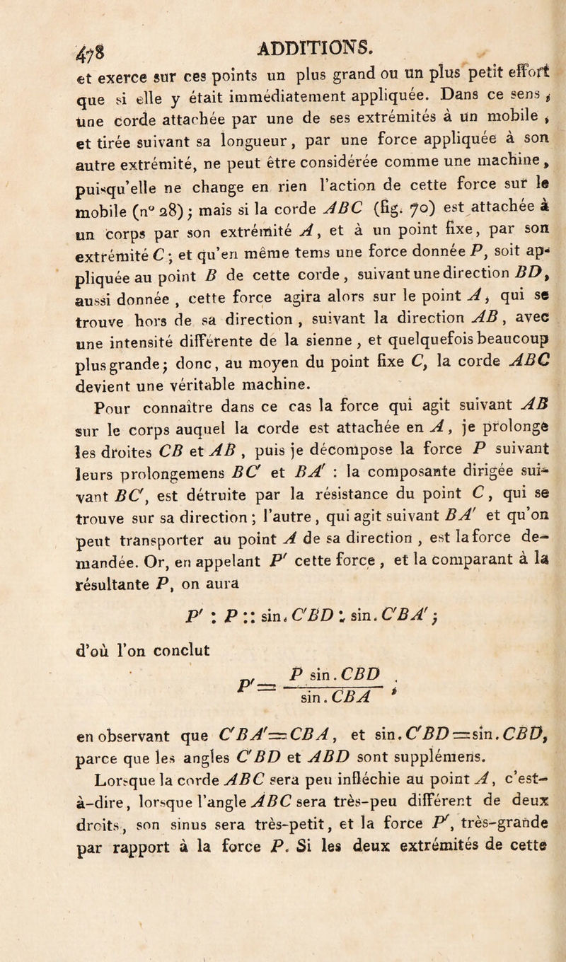 et exerce sur ces points un plus grand ou un plus petit effort que si elle y était immédiatement appliquée. Dans ce sens ^ line corde attachée par une de ses extrémités à un mobile * et tirée suivant sa longueur, par une force appliquée à son autre extrémité, ne peut être considérée comme une machine ^ puisqu’elle ne change en rien l’action de cette force sur le mobile (n^aS); mais si la corde (figi ÿo) est attachée à un corps par son extrémité y Gt à. un point fixe, par son extrémité C • et qu’en même tems une force donnée P, soit ap¬ pliquée au point B de cette corde, suivant une direction PZ>, aussi donnée , cette force agira alors sur le point J > qui se trouve hors de sa direction , suivant la direction AB, avec une intensité différente dé la sienne, et quelquefois beaucoup plus grande^ donc, au moyen du point fixe C, la corde ABC devient une véritable machine. Pour connaître dans ce cas la force qui agit suivant AB sur le corps auquel la corde est attachée en A, je prolongé les droites CB et AB , puis je décompose la force P suivant leurs prolongemens BC et B A' : la composante dirigée sui¬ vant PC, est détruite par la résistance du point C, qui se trouve sur sa direction ; l’autre , qui agit suivant B A' et qu’on peut transporter au point A de sa direction , est la force de¬ mandée. Or, en appelant P' cette force , et la comparant à lâ résultante P, on aura P' : P:: sin.cbd:sin.cba'-, d’où l’on conclut P sin. CBD . sin.CP^ ^ en observant que C'BA''=^CBAy et sin. CPD=:sin,CP0, parce que les angles CBD et ABD sont supplémens. Lorsque la corde ABC sera peu infléchie au point A y c’est- à-dire, lorsque l’angle sera très-peu différent de deux droits, son sinus sera très-petit, et la force C, très-grande par rapport à la force P. Si les deux extrémités de cette