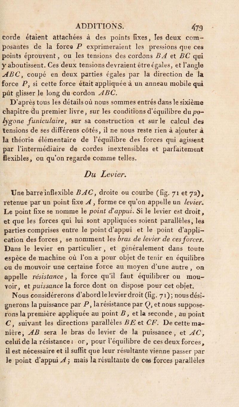 corde étaient attachées à des points fixes, les deux com¬ posantes de la force P exprimeraient les pressions que ces points éprouvent, ou les tensions des cordons B A et BC qui y aboutissent. Ces deux tensions devraient être égales, et l’angle ABC^ coupé en deux parties égales par la direction de la force P y si cette force était appliquée à un anneau mobile qui pût glisser le long du cordon ABC, D’après tous les détails où nous sommes entrés dans le sixième chapîtrcdu premier livre, sur les conditions d’équilibre du/?o- lygone funiculaire y sur sa construction et sur le calcul des tensions de ses différens côtés, il ne nous reste rien à ajouter à la théorie élémentaire de l’équilibre des forces qui agissent par l’intermédiaire de cordes inextensibles et parfaitement flexibles, ou qu’on regarde comme telles. Du Levier. Une barre inflexible BAC y droite ou courbe (fîg. 71 et 72), retenue par un point fixe A, forme ce qu’on appelle un levier. Le point fixe se nomme le point d'appui. Si le levier est droit, et que les forces qui lui sont appliquées soient parallèles, les parties comprises entre le point d’appui et le point d’appli¬ cation des forces , se nomment les bras de levier de ces forces. Dans le levier en particulier , et généralement dans toute espèce de machine où l’on a pour objet de tenir en équilibre ou de mouvoir une certaine force au moyen d’une autre, on appelle résistance y la force qu’il faut équilibrer ou mou¬ voir, et puissance la force dont on dispose pour cet objet. Nous considérerons d’abord le levier droit (fig. 71); nous dési¬ gnerons la puissance par P y la résistance par Ç, et nous suppose¬ rons la première appliquée au point B ^ et la seconde , au point Cy suivant les directions parallèles et CF. De cette ma¬ nière, AB sera le bras de levier de la puissance, et AC, celui de la résistance : or, pour l’équilibre de ces deux forces, il est nécessaire et il suffit que leur résultante vienne passer par le point d’appui A} mais la résultante de ces forces parallèles