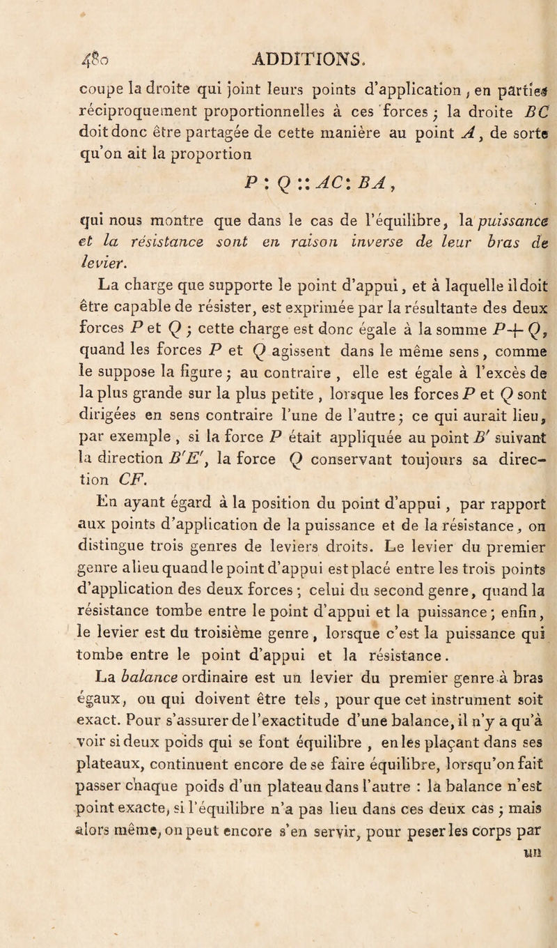 coupe la droite qui joint leurs points d’application ; en partie# réciproquenient proportionnelles à ces forces ‘ la droite BC doit donc être partagée de cette manière au point de sorte qu’on ait la proportion P : Q ::AC: ba, qui nous montre que dans le cas de l’équilibre, \si puissance et la résistance sont en raison inverse de leur bras de levier. La charge que supporte le point d’appui, et à laquelle il doit être capable de résister, est exprimée par la résultante des deux forces P et Q ; cette charge est donc égale à la somme P-\- Qj quand les forces P et Ç agissent dans le même sens, comme le suppose la ligure ; au contraire , elle est égale à l’excès de la plus grande sur la plus petite , lorsque les forces P et Ç sont dirigées en sens contraire l’une de l’autre; ce qui aurait lieu, par exemple , si la force P était appliquée au point B' suivant la direction B^E'j la force Q conservant toujours sa direc¬ tion CF. En ayant égard à la position du point d’appui, par rapport aux points d’application de la puissance et de la résistance^ on distingue trois genres de leviers droits. Le levier du premier genre alieu quand le point d’appui est placé entre les trois points d’application des deux forces ; celui du second genre, quand la résistance tombe entre le point d’appui et la puissance-, enfin, le levier est du troisième genre, lorsque c’est la puissance qui tombe entre le point d’appui et la résistance. La ordinaire est un levier du premier genre à bras égaux, ou qui doivent être tels, pour que cet instrument soit exact. Pour s’assurer de l’exactitude d’une balance, il n’y a qu’à voir si deux poids qui se font équilibre , en les plaçant dans ses plateaux, continuent encore de se faire équilibre, lorsqu’on fait passer chaque poids d’un plateau dans l’autre : la balance n’est point exacte, si l’équilibre n’a pas lieu dans ces deux cas ; mais alors même, on peut encore s’en servir, pour peser les corps par un