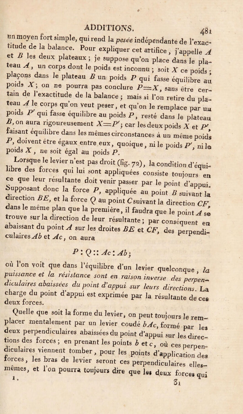 ta moyen fort simple, qui rend la pesée indépendante de l’exad- utude de la balance. Pour expliquer cet artifice , j’appelle A et B les deux plateaux ; je suppose qu’on place dans le pla- eau A, un corps dont le poids est inconnu ; soit X ce poids • plaçons dans le plateau B un, poids P qui fasse équilibre au poids X; on ne pourra pas conclure P~X, sans être cer¬ tain de l’exactitude de la balance j mais si l’on retire du pla¬ teau A le corps qu’on veut peser, et qu’on le remplace par u« poids P qui fasse équilibre au poids P, resté dans le plateau , on aura rigoureusement car les deux poids X et faisant équilibré dans les mêmes circonstances à un même poids P, doivent etre égaux entre eux, quoique, ni le poids P' ni la poids X, ne soit égal au poids P. * Lorsque le levier n’est pas droit (fig. 72), Ja condition d’équi¬ libre des forces qui lui sont appliquées consiste toujours^ en ce que leur résultante doit venir passer par le point d’appui Supposant donc a force P. appliquée au point B suivant la direction BE, et la force Ç au point Csuivant la direction CP dans le meme plan que la première, il faudra que le pointsé trouve sur la direction de leur résultante; par conséquent en abaissant du point A sur les droites BE et CE, des perpendi¬ culaireset .i^c, on aura T: Q::Ac‘.Ab- où l’on volt que dans l’équilibre d’un levier quelconque la puissance et la résistance sont en raison inverse des perpen^ diculaires abaissées du point d’appui sur leurs directions. La charge du point d’appui est exprimée par la résultante de ces deux forces. Quelle que soit la forme du levier, on peut toujours le rem¬ placer mentalement par un levier coudé bAc, formé par les deux perpendiculaires abaissées du point d’appui sur les direc¬ tions des forces; en prenant les points i etc, où ces perpen¬ diculaires viennent tomber, pour les points d’application des forces, les bras de levier seront ces perpendiculaires elles- meraes, et Ion pourra toujours dire que le. deux force,qui '■ 3i