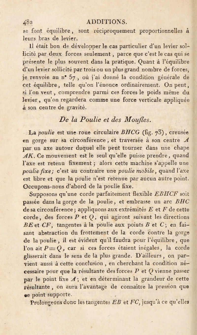se font équilibre, sont réciproquement proportionnelles à leurs bras de levier. 11 était bon de développer le cas particulier d’un levier sol¬ licité par deux forces seulement, parce que c’est le cas qui se présente le plus souvent dans la pratique. Quant à l’équilibre d’un levier sollicité par trois ou un plus grand nombre de forces, je renvoie au n* 67 , où j’ai donné la condition générale de cet équilibre, telle qu’on l’énonce ordinairement. On peut, si l’on veut, comprendre parmi ces forces le poids même du levier, qu’on regardera comme une force verticale appliquée à son centre de gravité. De la Poulie et des Moufles. La poulie est une roue circulaire BHCG (fig. yS), creusée en gorge sur sa circonférence , et traversée à son centre A par un axe autour duquel elle peut tourner dans une chape AK. Ce mouvement est le seul qu’elle puisse prendre, quand l’axe est retenu fixement ; alors cette machine s’appelle une poulie fixe) c’est au contraire une poulie mobile y quand l'axe est libre et que la poulie n’est retenue par aucun autre point. Occupons-nous d’abord de la poulie fixe. Supposons qu’une corde parfaitement flexible EBHCF soit passée dans la gorge de la poulie, et embrasse un arc BUC de sa circonférence; appliquons aux extrémités E et F de cette corde, des forces P et Q, qui agiront suivant les directions BEet CF y tangentes à la poulie aux points B et C\ en fai¬ sant abstraction du frottement de la corde contre la gorge de la poulie , il est évident qu'il faudra pour l’équilibre, que l’on ait P—car si ces forces étaient inégales, la corde glisserait dans le sens de la plus grande. D’ailleurs, on par¬ vient aussi à cette conclusion , en cherchant la condition né¬ cessaire pour que la résultante des forces P et Q vienne passer par le point fixe A ; et en déterminant la grandeur de cette résultante , on aura l’avantage de connaître la pression que «e point supporte. _ , Prolongeons donc les tangentes EB et FC, jusqu’à ce qu’elles