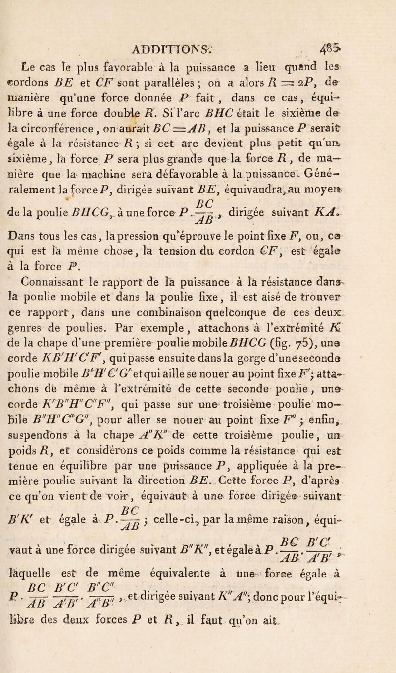 Le cas îe plus favorable à la puissance a lieu quand les cordons BE et sont parallèles; on a alors/I = sP, de manière qu’une force donnée P fait , dans ce cas, équi¬ libre à une force double B. Si l’arc BHC était le sixième de la circonférence, on aurait BC —AB, et la puissance P serait égale à la résistance R ; si cet arc devient plus petit qu'un, sixième, fa force P sera plus grande que la force R de ma¬ nière que la machine sera défavorable à la puissance. Géné¬ ralement la force P, dirigée suivant équivaudra,.au moyen * JlQ de la poulie BHCG^ à une force- Pdirig^ée suivant KA, Dans tous les cas, la pression qu^^éprouve le point fixe P, ou, es qui est là même chose, là tension du cordon CF^ est égale à la force P. Connaissant le rapport de là puissance à là résistance dans- là poulie mobile et dans la poulie fixe, il est aisé de trouver ce rapport, dans une combinaison quelconque de ces deux genres de poulies. Par exemple, attachons à l’extrémité K de la chape d’une première poulie mobile PffCG (fig. 76), uns corde KB'R'CF'^ quipasse ensuite dans la gorge d’une seconda poulie mobile B^H'C'G' Qtqm aille se nouer au point fixe F'y atta»- chons dè même à l’extrémité de cette seconde poulie , una coxà.Q K'B”HC”Fy qui passe sur une troisième poulie mo¬ bile BHC^^G, pour aller se nouer au point fixe F'-; enfîn^ suspendons à la chape A'''de cette troisième poulie, un poids A, et considérons ce poids comme la résistance- qui est tenue en équilibre par une puissance jP, appliquée à la pre¬ mière poulie suivant la direction AF.. Cette force JP, d’après ce qu’on vient de voir, équivaut à une force dirigée suivant BC B'K! et égale ^ ^ 7 celle-ci., par la même raison, équi¬ vaut à une force dirigée suivant BK!\ et égale à.P. AB A B laquelle est de même équivalente à une- force égale à ^ BC B'C BC' . ^ ' AB ~jfB' ' suivant K Ay donc pour 1 equi^- des deux forces P et A, , il faut qu’on ait„