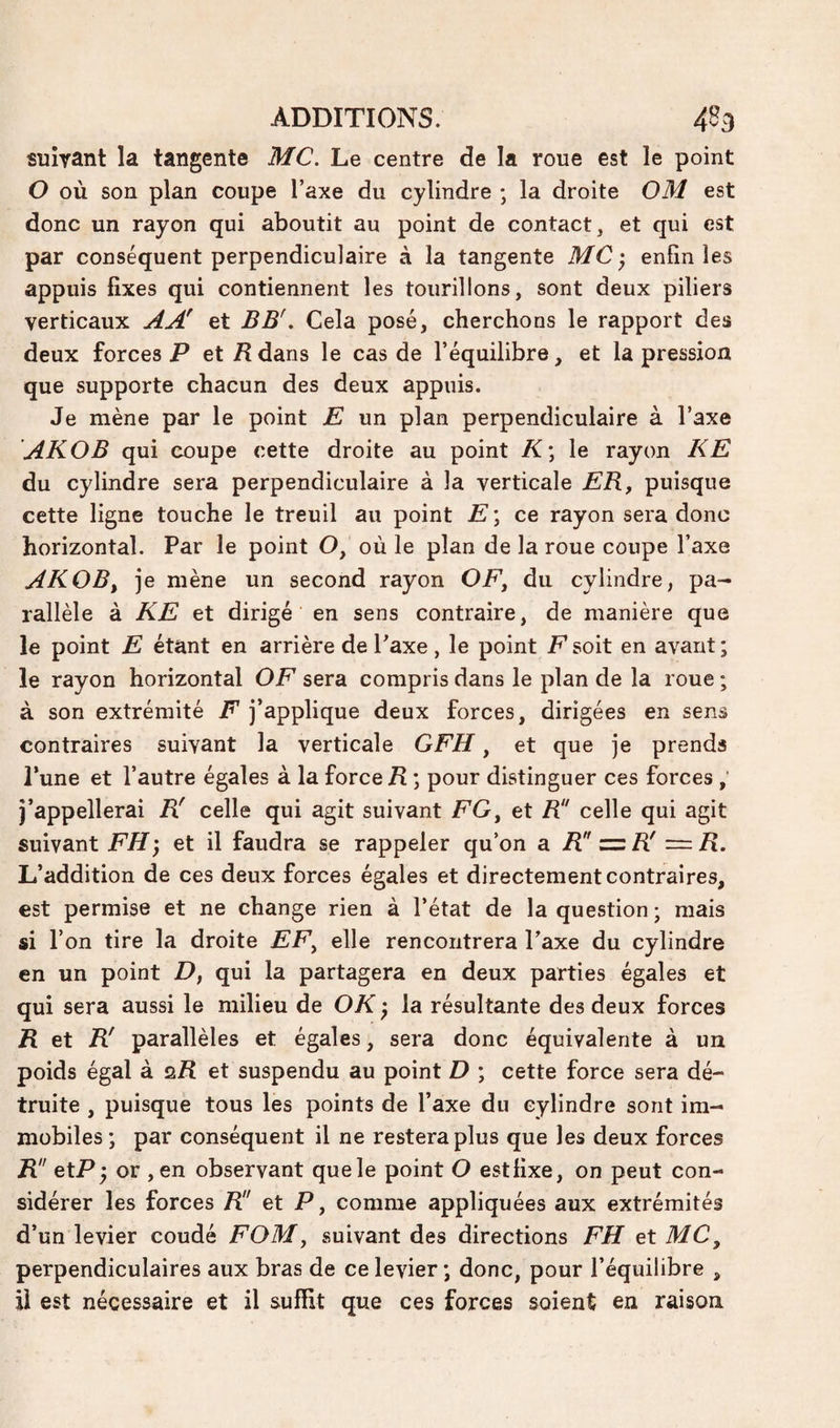 suivant la tangente MC. Le centre de la roue est le point O où son plan coupe l’axe du cylindre ; la droite OM est donc un rayon qui aboutit au point de contact, et qui est par conséquent perpendiculaire à la tangente MC ; enfin les appuis fixes qui contiennent les tourillons, sont deux piliers verticaux AA' et BB'. Cela posé, cherchons le rapport des deux forces P et P dans le cas de l’équilibre, et la pression que supporte chacun des deux appuis. Je mène par le point E, un plan perpendiculaire à l’axe AKOB qui coupe cette droite au point K\ le rayon KE du cylindre sera perpendiculaire à la verticale ER, puisque cette ligne touche le treuil au point E \ ce rayon sera donc horizontal. Par le point O, où le plan de la roue coupe l’axe AKOB y je mène un second rayon OF, du cylindre, pa¬ rallèle à KE et dirigé en sens contraire, de manière que le point E étant en arrière de l’axe, le point P soit en avant; le rayon horizontal OF sera compris dans le plan de la roue ; à son extrémité F j’applique deux forces, dirigées en sens contraires suivant la verticale GFH, et que je prends l’une et l’autre égales à la force ; pour distinguer ces forces , j’appellerai R' celle qui agit suivant FG, et R celle qui agit suivant FH'y et il faudra se rappeler qu’on a R R' — R. L’addition de ces deux forces égales et directement contraires, est permise et ne change rien à l’état de la question ; mais si l’on tire la droite PP, elle rencontrera l’axe du cylindre en un point D, qui la partagera en deux parties égales et qui sera aussi le milieu de OK ; la résultante des deux forces R et R' parallèles et égales, sera donc équivalente à un poids égal à s/î et suspendu au point D ; cette force sera dé¬ truite , puisque tous les points de l’axe du cylindre sont im¬ mobiles ; par conséquent il ne restera plus que les deux forces R!' etP; or , en observant que le point O estfixe, on peut con¬ sidérer les forces K' et P, comme appliquées aux extrémités d’un levier coudé FOM, suivant des directions FH et MC^ perpendiculaires aux bras de ce levier ; donc, pour l’équilibre , il est nécessaire et il suffit que ces forces soient en raison