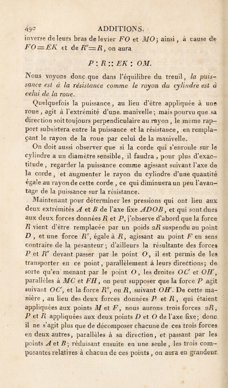 inverse de leurs bras de levier FO et ainsi, à cause de FO=.FK et de R:=:R^ on aura P: R:: ek : om. Nous voyons donc que dans l’équilibre du treuil, la puis¬ sance est à la résistance comme le rayon du celui de^a roue. Quelquefois la puissance, au lieu d’être appliquée à une roue, agit à l’extrémité d’une, manivelle ; mais pourvu que sa direction soit toujours perpendiculaire au rayon, le même rap¬ port subsistera entre la puissance et la résistance, en rempla¬ çant le rayon de la roue par celui de la manivelle. On doit aussi observer que si la corde qui s’enroule sur le cylindre a un diamètre sensible, il faudra , pour plus d’exac¬ titude , regarder la puissance comme agissant suivant l’axe de la corde , et augmenter le rayon du cylindre d’une quantité égale au rayon de cette corde , ce qui diminuera un peu l’avan¬ tage de la puissance sur la résistance. Maintenant pour déterminer les pressions qui ont lieu aux deux extrémités ^ et 15 de l’axe fixe ADOB ^ et qui sont dues aux deux forces données R et P, j’observe d’abord que la force R vient d’être remplacée par un poids qTI suspendu au point et une force R!', égale à 71, agissant au point F en sens contraire de la pesanteur -, d’ailleurs la résultante des forces P et R devant passer par le point O, il est permis de les transporter en ce point, parallèlement à leurs directions; de sorte qu’en menant par le point O, les droites OC et OH\ parallèles à MC et FH, on peut supposer que la force P agit suivant OC\ et la force R!\ ou R y suivant OH'. De cette ma¬ nière , au lieu des deux forces doonées P et R y qui étaient appliquées aux points Met F y nous aurons trois forces 2/I, JP et /îl appliquées aux deux points D et O de l’axe fixe; donc il ne s’agit plus que de décomposer chacune de ces trois forces en deux autres, parallèles à sa direction, et passant par les points AeXB’y réduisant ensuite en une seule , les trois com¬ posantes relatives à chacun de ces points, on aui'a en grandeur cylindre est à