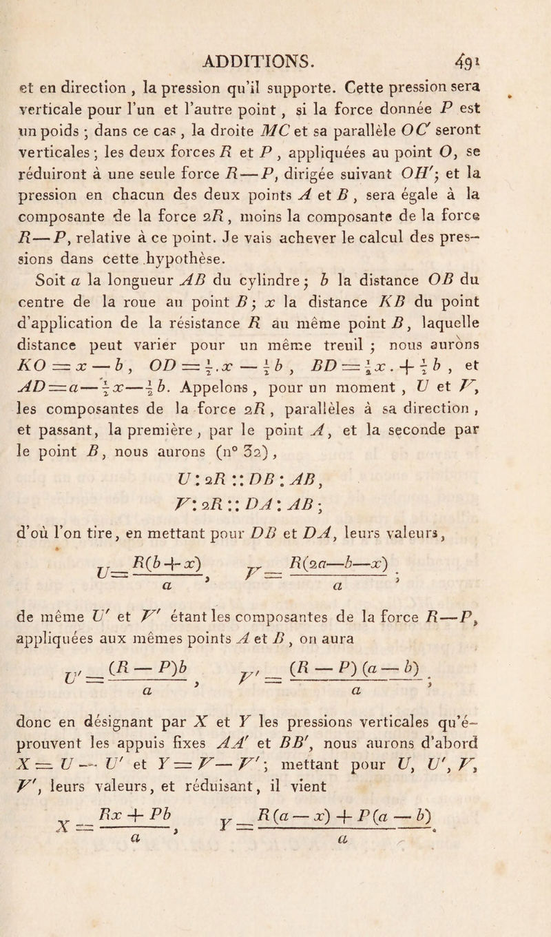 €t en direction , la pression qu’il supporte. Cette pression sera verticale pour l’un et l’autre point, si la force donnée P est un poids ; dans ce cas , la droite MC et sa parallèle O Cf seront verticales ; les deux forces R et P , appliquées au point O, se réduiront à une seule force R — P, dirigée suivant OH''^ et la pression en chacun des deux points A et B , sera égale à la composante de la force 2.R, moins la composante de la force R — T, relative à ce point. Je vais achever le calcul des pres¬ sions dans cette hypothèse. Soit a la longueur AB du cylindre y b la distance O B du centre de la roue au point B 'y x \a. distance KB du point d’application de la résistance R au même pointé, laquelle distance peut varier pour un même treuil ; nous aurons KOz=x — b, OD = l.x^\by BD = ix. + 'b,et AD —a—\x—\b. Appelons, pour un moment, TJ et 7^, les composantes de la force Q.R , parallèles à sa direction , et passant, la première, par le point A, et la seconde par le point B J nous aurons (n° Sa), u:üR \\db\Ab, V\q.R\ \ DA ; AB ; d’où l’on tire, en mettant pour DB et DA, leurs valeurs, » Zl(6-4*-^) 7-r- R(p,ci—b—x') (J^- // ~-• de même TJ' et étant les composantes de la force R—P, appliquées aux mêmes points A et B, on aura {R — P')b y ^ (.H — P)(a-b) donc en désignant par A et F les pressions verticales qu’é¬ prouvent les appuis fixes AA' et BB', nous aurons d’abord X — U — U' et F = 7^— ; mettant pour U, U', V'i leurs valeurs, et réduisant, il vient _Rx 4- Pb ^_R{a — x) -\- P{ft — b)