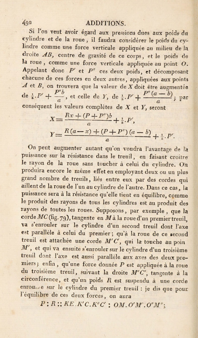 Si î on vent avoir égard aux pressions dues aux poids- du cylindre et de la roue , il faudra considérer le poids du cy¬ lindre comme une force verticale appliquée au milieu de la droite centre de gravité de ce corps, et le poids de la roue , comme une force verticale appliquée au point O. Appelant donc P' et P'^ ces deux poids, et décomposant chacune de ces forces en deux autres, appliquées aux points ^ et B, on trouvera que la valeur de JC doit être augmentée de i.P' -f- — , et celle de F, de i.T'4- • par conséquent les valeurs complètes de X et F, seront ^__K. + iP + P)b , a a > r= ^) + (^+p)o h) a + Ï-P'- On peut augmenter autant qu’on voudra l’avantage de la puissance sur la résistance dans le treuil, en faisant croître le rayon de la roue sans toucher à celui du cylindre. On produira encore le même effet en employant deux ou un plus grand nombre de treuils, liés entre eux par des cordes qui aillent de la roue de 1 un au cylindre de l’autre. Dans ce cas, la puissance sera a la résistance qu’elle tient en équilibre, comme le produit des rayons de tous les cylindres est au produit des rayons de toutes les roues. Supposons, par exemple , que la corde iffC(fig.yq)^ tangente en A/à la roue d’un premier treuil, va s’enrouler sur le cylindre d’un second treuil dont l’axe est parallèle à celui du premier; qu’à la roue de ce second treuil est attachée une corde M'C'^ qui la touche au poin A/ , et qui va ensuite s enrouler sur le cylindre d’un troisième treuil dont l’axe est aussi parallèle aux axes des deux pre¬ miers • enfin , qu’une force donnée P est appliquée à la roue du troisième treuil, suivant la droite MCy tangente à la circonférence, et qu un poids B. est suspendu à une corde enrouv^-. e sur le cylindre du premier treuil : je dis que pour l’équilibre de ces deux forces, on aura P : R KE.K'c.K'c :