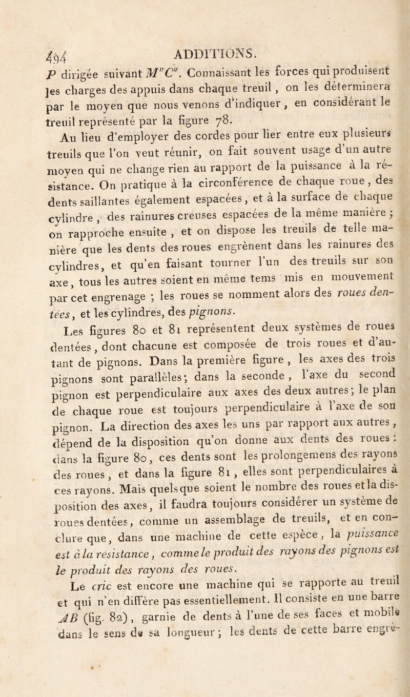 P dirigée suivant Connaissant les forces qui produisent jes charges des appuis dans chaque treuil, on les déterminera par le moyen que nous venons d’indiquer , en considérant le treuil représenté par la figure 78. Au lieu d'employer des cordes pour lier entre eux plusieurj treuils que l’on veut réunir, on fait souvent usage d un autre moyen qui ne change rien au rapport de la puissance à la ré¬ sistance. On pratique à la circonférence de chaque roue , des dents saillantes également espacées, et à la surface de chaque cylindre , des rainures creuses espacees de la meme manière • on rapproche ensuite , et on dispose les treuils de telle ma¬ nière que les dents des roues engrènent dans les rainures des cylindres, et qu’en faisant tourner l’un des treuils sur son axe, tous les autres soient en même tems mis en mouvement par cet engrenage *, les roues se nomment alors des voues den-^ tées, et les cylindres, des pignons. I.es figures 80 et 81 représentent deux systèmes de roues dentées, dont chacune est composée de trois roues et d’au¬ tant de pignons. Dans la première figure , les axes des trois pignons sont parallèles; dans la seconde, 1 axe du second pignon est perpendiculaire aux axes des deux autres; le plan de chaque roue est toujours perpendiculaire à l’axe de son pignon. La direction des axes les uns par rapport aux autres, dépend de la disposition qu’on donne aux dents des roues. dans la figure 80, ces dents sont les prolongemens des rayons des roues , et dans la figure 81 , elles sont perpendiculaires à ces rayons. Mais quelsque soient le nombre des roues et la dis¬ position des axes, il faudra toujours considérer un système de roues dentées, comme un assemblage de treuils, et en con¬ clure que, dans une machine de cette espèce, la puissance est à la résistance , comme le produit des rayons des pignons est le produit des rayons des roues. Le cric est encore une machine qui se rapporte au tieuil et qui n’en diffère pas essentiellement. Il consiste en une barre AB (fig. 82), garnie de dents à l’une de ses faces et mobile dans le sens de sa longueur; les dents de cette barie engiè-