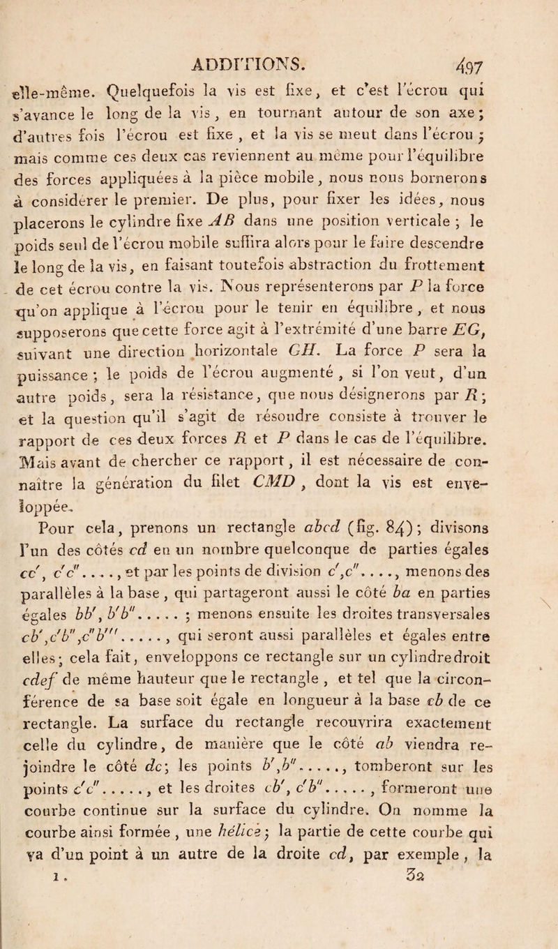 «lîe-inême. Quelquefois la -vis est fixe, et c^est Técrou qui s’avance le long de la vis, en tournant autour de son axe; d’autres fois l’écrou est fixe , et la vis se meut dans l’écrou ; mais comme ces deux cas reviennent au meme pour l’équilibre des forces appliquées à la pièce mobile, nous nous bornerons à considérer le premier. De plus, pour fixer les idées, nous placerons le cylindre fixe AB dans une position verticale ; le poids seul de l’écrou mobile suffira alors pour le faire descendre îe long de la vis, en faisant toutefois abstraction du frottement de cet écrou contre la vis. Nous représenterons par P la force xju’on applique à l’écrou pour le tenir en équilibre , et nous supposerons que cette force agit à l’extrémité d’une barre EG, suivant une direction Jiorizontale GH, La force P sera la puissance; le poids de l’écrou augmenté, si l’on veut, d’un autre poids, sera la résistance, que nous désignerons par/? ; et la question qu’il s’agit de résoudre consiste à trouver îe rapport de ces deux forces R et P dans le cas de l’équilibre. Mais avant de chercher ce rapport, il est nécessaire de con¬ naître la génération du filet CMD , dont la vis est enve¬ loppée. Pour cela, prenons un rectangle ahcd (fîg. 84); divisons Pun des côtés cd en un nombre quelconque de parties égales cc\ c c . .. ., et par les points de division c',c.. .., menons des parallèles à la base, qui partageront aussi le côté ha en parties égales bb\ h'b.; menons ensuite les droites transversales cb\cP\cP''., qui seront aussi parallèles et égales entre elles; cela fait, enveloppons ce rectangle sur un cylindre droit edef de même hauteur que îe rectangle , et tel que la circon¬ férence de sa base soit égale en longueur à la base €b de ce rectangle. La surface du rectangle recouvrira exactement celle du cylindre, de manière que le côté ab viendra re¬ joindre le côté dc'j les points b\b., tomberont sur les points cc., et les droites tè', ch., formeront une courbe continue sur la surface du cylindre. On nomme la courbe ainsi formée , une hélice) la partie de cette courbe qui ya d’un point à un autre de la droite cd^ par exemple, la 1.