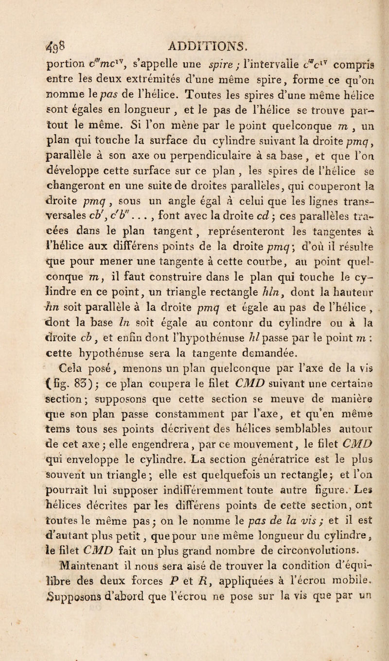 portion s’appelle une spire ; l’interyaîle compris entre les deux extrémités d’une même spire, forme ce qu’on nomme le pas de l’hélice. Toutes les spires d’une même hélice sont égales en longueur , et le pas de l’hélice se trouve par-» tout le même. Si l’on mène par le point quelconque m , un plan qui touche la surface du cylindre suivant la droite pmq, parallèle à son axe ou perpendiculaire à sa base, et que l’on développe cette surface sur ce plan , les spires de l’hélice se changeront en une suite de droites parallèles, qui couperont la droite pmq , sous un angle égal à celui que les lignes trans¬ versales cb\ c'b... , font avec la droite cd ; ces parallèles tra¬ cées dans le plan tangent, représenteront les tangentes à l’hélice aux dilFérens points de la droite d’où il résulte que pour mener une tangente à cette courbe, au point quel¬ conque 771, il faut construire dans le plan qui touche le cy¬ lindre en ce point, un triangle rectangle hlriy dont la hauteur iin soit parallèle à la droite pmq et égale au pas de l’hélice , dont la base ht soit égale au contour du cylindre ou à la droite cb, et eniin dont l’hypothénuse hl passe par le point m : cette hypothénuse sera la tangente demandée. Cela posé, menons un plan quelconque par l’axe de la vis (fîg. 83); ce plan coupera le filet CMD suivant une certaine section; supposons que cette section se meuve de manière que son plan passe constamment par l’axe, et qu’en même tems tous ses points décrivent des hélices semblables autour de cet axe; elle engendrera, par ce mouvement, le filet CMD qui enveloppe le cylindre. La section génératrice est le plus souvent un triangle; elle est quelquefois un rectangle; et l’on pourrait lui supposer indifféremment toute autre ligure. Les hélices décrites parles différens points de cette section, ont toutes le même pas; on le nomme le pas de la vis ; et il est d’autant plus petit, que pour une même longueur du cylindre, ie filet CMD fait un plus grand nombre de circonvolutions. Maintenant il nous sera aisé de trouver la condition d’équi¬ libre des deux forces P et R, appliquées à l’écrou mobile, 3nppo.sons d’abord que l’écrou ne pose sur la vis que par un
