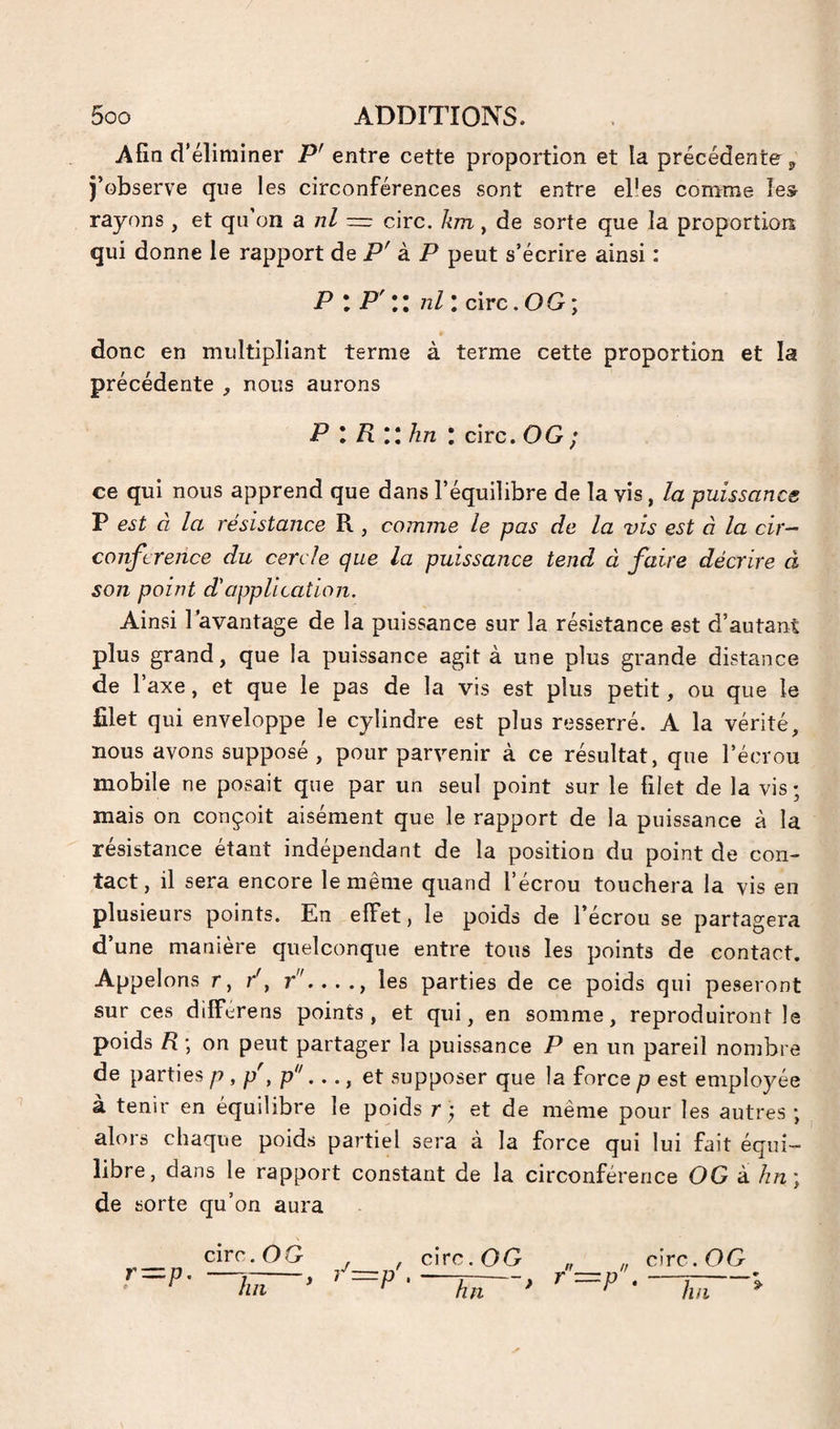Afin d'éliminer P' entre cette proportion et la précédente ^ j’observe que les circonférences sont entre el’es comme les rayons , et qu'on a ni ~ cire, km, de sorte que la proportion qui donne le rapport de à P peut s’écrire ainsi : P I P' Il nll cire. OG ; donc en multipliant terme à terme cette proportion et la précédente , nous aurons P l Rllhn I cire. OG ; ce qui nous apprend que dans l’équilibre de la vis, la puissance P est à la résistance R, comme le pas de la vis est à la cir¬ conférence du cercle que la puissance tend à faire décrire à son point d'application. Ainsi l’avantage de la puissance sur la résistance est d’autant plus grand, que la puissance agit à une plus grande distance de r axe, et que le pas de la vis est plus petit, ou que le filet qui enveloppe le cylindre est plus resserré. A la vérité, nous avons supposé, pour parvenir à ce résultat, que l’écrou mobile ne posait que par un seul point sur le filet de la vis ; mais on conçoit aisément que le rapport de la puissance à la résistance étant indépendant de la position du point de con¬ tact, il sera encore le même quand l’écrou touchera la vis en plusieurs points. En effet, le poids de l’écrou se partagera d’une manière quelconque entre tous les points de contact. Appelons r, /, r'...., les parties de ce poids qui pèseront sur ces differens points, et qui, en somme, reproduiront le poids R ; on peut partager la puissance P en un pareil nombre de parties p , p', p^'..., et supposer que la force p est employée à tenir en équilibre le poids r; et de même pour les autres ; alors chaque poids partiel sera à la force qui lui fait équi¬ libre, dans le rapport constant de la circonférence OG â hn\ de sorte qu’on aura cire. O G h 11 ^ cire. OG hn •P cire. OG hii