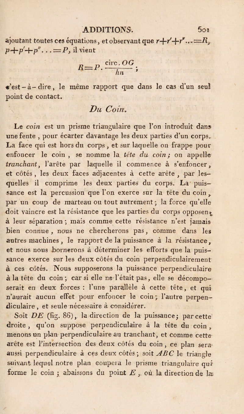 ajoutant toutes ces équations, et observant que p+p'-f-p_= il vient ^^pCj^OG lin «’est - à-dire, le même rapport que dans le cas d’un seul point de contact. \ Du Co in. Le coin est un prisme triangulaire que l’on introduit dan» une fente , pour écarter davantage les deux parties d’un corps. La face qui est hors du corps, et sur laquelle on frappe pour enfoncer le coin , se nomme la tête du coin} on appelle tranchant^ l’arête par laquelle il commence à s’enfoncer et côtés , les deux faces adjacentes à cette arête , par les¬ quelles il comprime les deux parties du corps. La puis¬ sance est la percussion que l’on exerce sur la tête du coin ^ par un coup de marteau ou tout autrement ; la force qu’elle doit vaincre est la résistance que les parties du corps opposen^^ à leur séparation ; mais comme cette résistance n’est jamais bien connue, nous ne chercherons pas, comme dans les autres machines , le rapport de la puissance à la résistance, et nous nous bornerons à déterminer les efforts que la puis¬ sance exerce sur les deux côtés du coin perpendiculairement à ces côtés. Nous supposerons la puissance perpendiculaire à la tête du coin*, car si elle ne l’était pas, elle se décompo¬ serait en deux forces : l’iins parallèle à cette tête, et qui n’aurait aucun effet pour enfoncer le coin ÿ l’autre perpen¬ diculaire , et seule nécessaire à considérer. Soit DE (fig. 86), la direction de la puissance; par cette* droite , qu’on suppose perpendiculaire à la tête du coin , menons un plan perpendiculaire au tranchant, et comme cette arête est l’intersection des deux côtés du coin, ce plan sera aussi perpendiculaire à ces deux côtés ; soit ABC le triangle suivant lequel notre plan coupera le prisme triangulaire qui forme le coin ; abaissons du point E où la direction de las