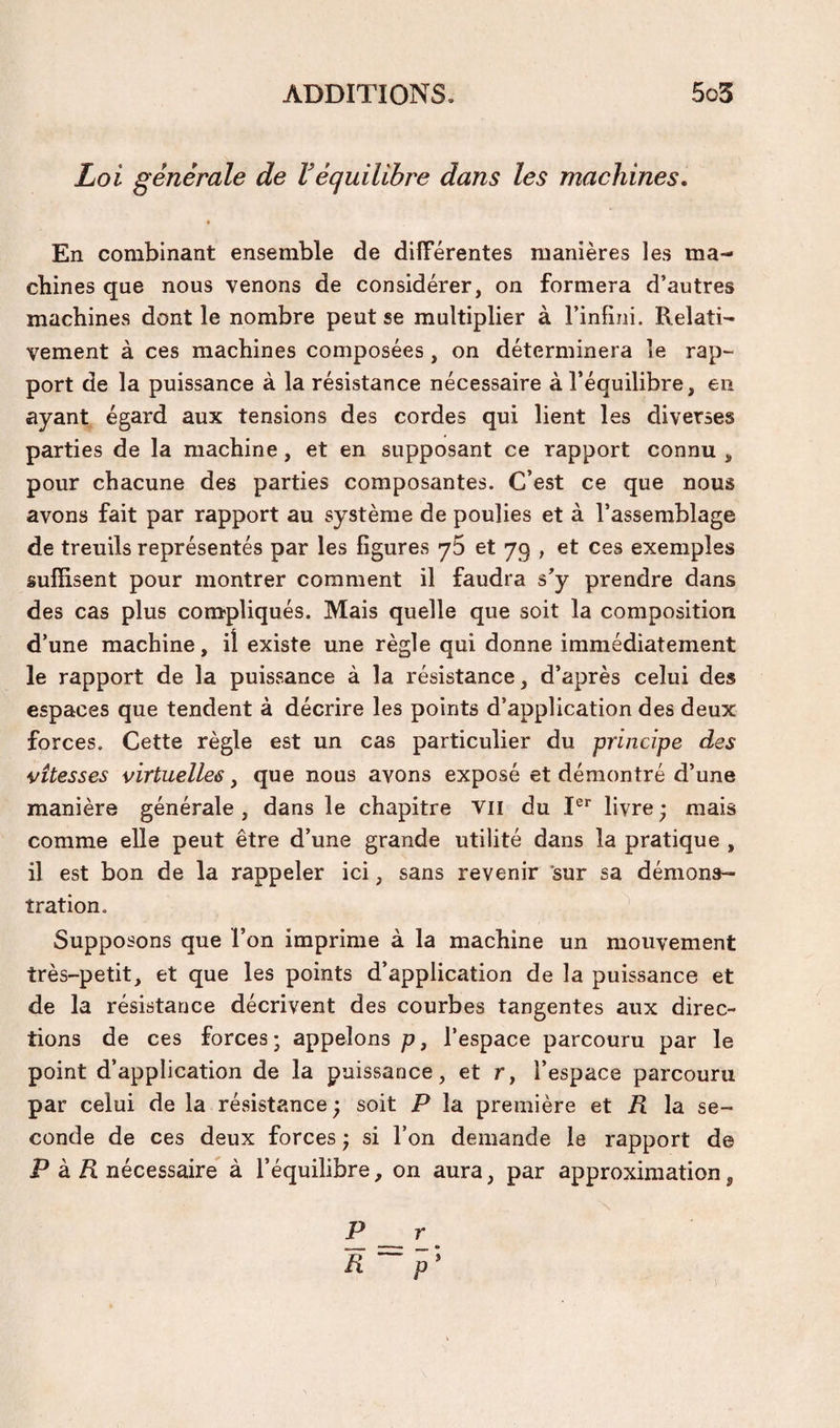 Loi générale de Véquilibre dans les machines. En combinant ensemble de différentes manières les ma¬ chines que nous venons de considérer, on formera d’autres machines dont le nombre peut se multiplier à l’infini. Relati¬ vement à ces machines composées, on déterminera le rap¬ port de la puissance à la résistance nécessaire à l’équilibre, en ayant égard aux tensions des cordes qui lient les diverses parties de la machine, et en supposant ce rapport connu , pour chacune des parties composantes. C’est ce que nous avons fait par rapport au système de poulies et à l’assemblage de treuils représentés par les figures yS et 79 , et ces exemples suffisent pour montrer comment il faudra s’y prendre dans des cas plus compliqués. Mais quelle que soit la composition d’une machine, il existe une règle qui donne immédiatement le rapport de la puissance à la résistance, d’après celui des espaces que tendent à décrire les points d’application des deux forces. Cette règle est un cas particulier du principe des vitesses virtuelles, que nous avons exposé et démontré d’une manière générale , dans le chapitre vil du I®'' livre ; mais comme elle peut être d’une grande utilité dans la pratique , il est bon de la rappeler ici, sans revenir ’sur sa démons¬ tration. Supposons que l’on imprime à la machine un mouvement très-petit, et que les points d’application de la puissance et de la résistance décrivent des courbes tangentes aux direc¬ tions de ces forces ; appelons p, l’espace parcouru par le point d’application de la puissance, et r, l’espace parcouru par celui de la résistance ; soit P la première et R la se¬ conde de ces deux forces j si Ton demande le rapport de P à/I nécessaire à l’équilibre, on aura, par approximation, P r