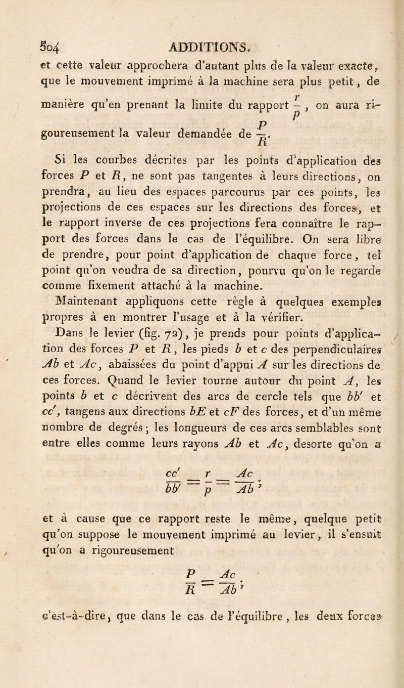 et cette valeur approchera d’autant plüs de la valeur exacte^ que le mouvement imprimé à la machine sera plus petit, de manière qu’en prenant la limite du rapport - , on aura ri- P ^ goureusement la valeur demandée de ri Si les courbes décrites par les points d^appUcatioti des forces T et /I, ne sont pas tangentes à leurs directions, on prendra, au lieu des espaces parcourus par ces points, les projections de ces espaces sur les directions des forces, et le rapport inverse de ces projections fera connaître le rap¬ port des forces dans le cas de l’équilibre. On sera libre de prendre, pour point d’application de chaque force, tel point qu’on voudra de sa direction, pourvu qu’on le regarde comme fixement attaché à la machine. Maintenant appliquons cette règle à quelques exemples propres à en montrer l’usage et à la vérifier. Dans le levier (fîg. 72), je prends pour points d’applica¬ tion des forces P et R, les pieds b et c des perpendiculaires j4b et Ac ^ abaissées du point d’appui^ sur les directions de ces forces. Quand le levier tourne autour du point A, les points b et c décrivent des arcs de cercle tels que bb' et cc , tangens aux directions bE et cF des forces, et d’un même nombre de degrés ; les longueurs de ces arcs semblables sont entre elles comme leurs rayons Ab et Ac ^ desorte qu’on a cc' r Ac bb' P Ab ^ et à cause que ce rapport reste le même, quelque petit qu’on suppose le mouvement imprimé au levier, il s’ensuit qu'on a rigoureusement T ^ R Ab ’ c’est-à- dire, que dans le cas de l’équilibre , les deux forcer
