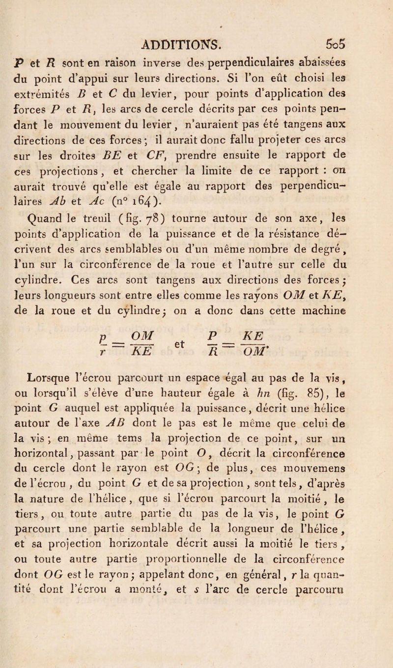 P et R sont en raison inverse des perpendiculaires abaissées du point d’appui sur leurs directions. Si l’on eût choisi les extrémités ^ et C du levier, pour points d’application des forces P et R, les arcs de cercle décrits par ces points pen¬ dant le mouvement du levier, n’auraient pas été tangens aux directions de ces forces; il aurait donc fallu projeter ces arcs sur les droites BE et CF, prendre ensuite le rapport de ces projections, et chercher la limite de ce rapport : on aurait trouvé qu’elle est égale au rapport des perpendicu¬ laires Âb et Ac (n° 164). Quand le treuil (fig. 78) tourne autour de son axe, les points d’application de la puissance et de la résistance dé¬ crivent des arcs semblables ou d’un même nombre de degré, l’un sur la circonférence de la roue et l’autre sur celle du cylindre. Ces arcs sont tangens aux directions des forces ^ leurs longueurs sont entre elles comme les rayons OM et KE, de la roue et du cylindre^ 011 a donc dans cette machine P _ OM P KE r ~ KE R~ OM’ Lorsque l’écrou parcourt un espace égal au pas de la vis, ou lorsqu’il s’élève d’une hauteur égale à hn (fig. 85), le point G auquel est appliquée la puissance, décrit une hélice autour de l’axe AB dont le pas est le même que celui de la vis; en même tems la projection de ce point, sur un horizontal, passant par le point O, décrit la circonférence du cercle dont le rayon est OG; de plus, ces mouvemens de l’écrou , du point G et de sa projection , sont tels , d’après la nature de l’hélice, que si l’écrou parcourt la moitié , le tiers, ou toute autre partie du pas de la vis, le point G parcourt une partie semblable de la longueur de l’hélice, et sa projection horizontale décrit aussi la moitié le tiers , ou toute autre partie proportionnelle de la circonférence dont OG est le rayon ; appelant donc, en général, r la quan¬ tité dont l’écrou a monté, et s l’arc de cercle parcouru