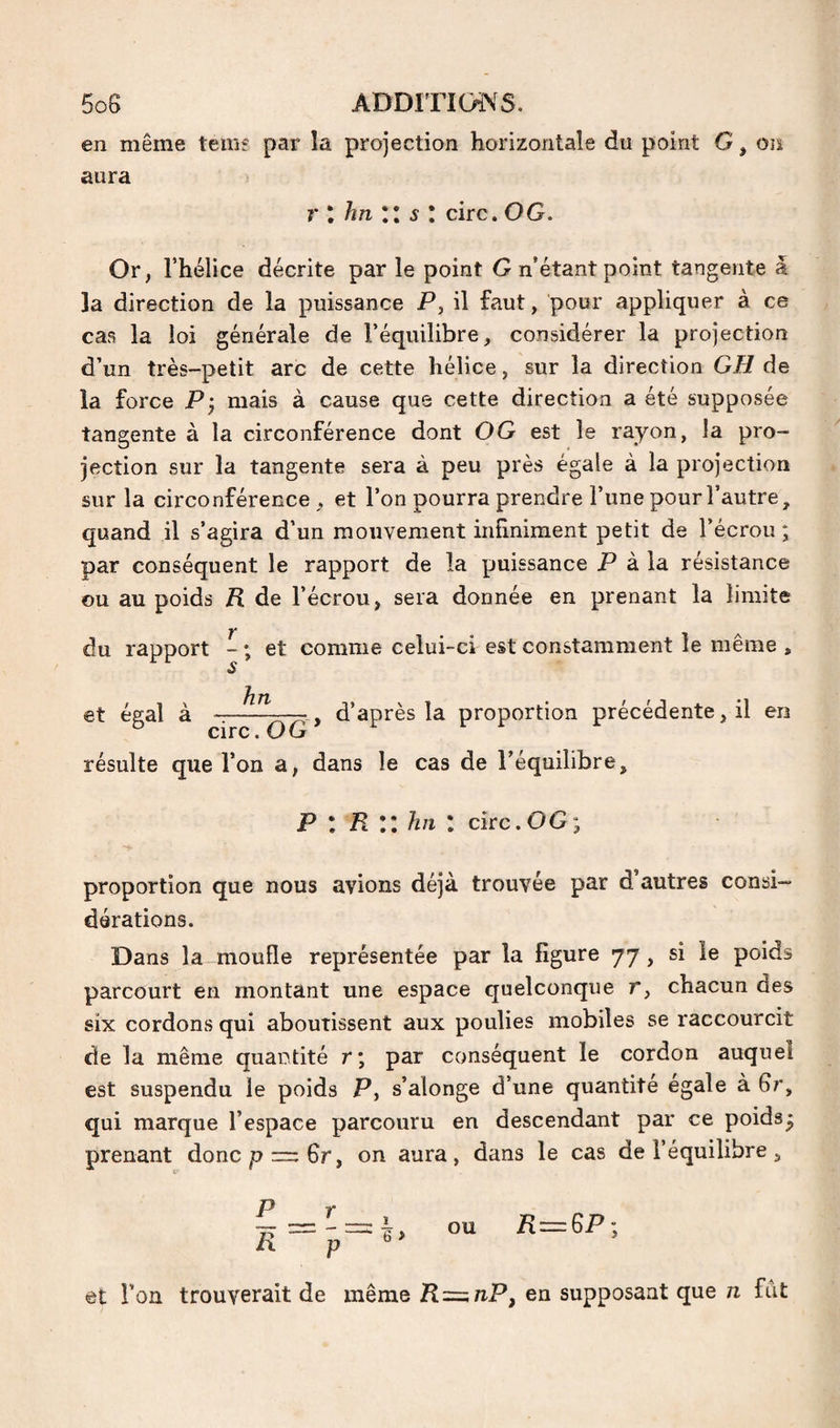 en même temf par la projection horizontale du point G, on aura r I hn II s I cire. OG. Or, l’hélice décrite par le point G n’étant point tangente à la direction de la puissance P, il faut, pour appliquer à ce cas la loi générale de l’équilibre, considérer la projection d’un très-petit arc de cette hélice, sur la direction GH de la force Pj mais à cause que cette direction a été supposée tangente à la circonférence dont OG est le rayon, la pro¬ jection sur la tangente sera à peu près égale à la projection sur la circonférence, et l’on pourra prendre l’une pour l’autre, quand il s’agira d’un mouvement infiniment petit de l’écrou; par conséquent le rapport de la puissance P à la résistance ou au poids R de l’écrou, sera donnée en prenant la limite Y* du rapport - ; et comme celui-ci est constamment le même , hn et égal à -— y d’après la proportion précédente, il en ° circ.OG résulte que l’on a, dans le cas de l’équilibre. P I R II hn I cire. OG; proportion que nous avions déjà trouvée par d autres consi¬ dérations. Dans la moufle représentée par la figure 77, si le poids parcourt en montant une espace quelconque r, chacun des six cordons qui aboutissent aux poulies mobiles se raccourcit de la même quantité r; par conséquent le cordon auquel est suspendu le poids P, s’alonge d’une quantité égalé à 6r, qui marque l’espace parcouru en descendant par ce poids^ prenant doncp = 6r, on aura, dans le cas de l’équilibre, P R et l’on trouverait de même R=^nP, en supposant que n fut