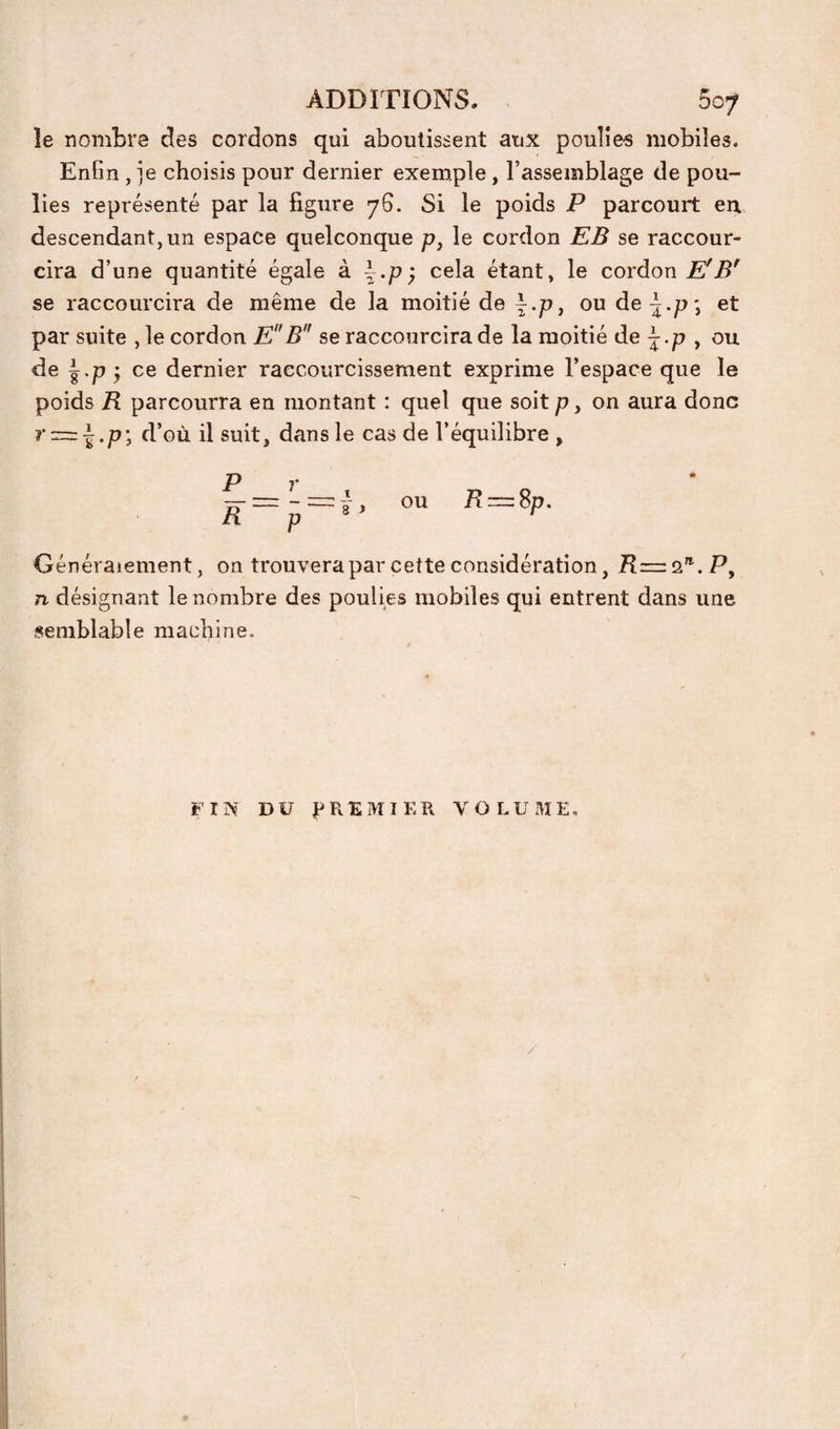 le nombre des cordons qui aboutissent aux poulies mobiles. Enfin , je choisis pour dernier exemple, l’assemblage de pou¬ lies représenté par la figure 76. Si le poids P parcourt eir descendant, un espace quelconque p, le cordon EB se raccour¬ cira d’une quantité égale k \.p y cela étant, le cordon E' se raccourcira de même de la moitié de |.p, ou de^.p*, et par suite ,1e cordon EB se raccourcira de la moitié de j.p , ou de |.p 5 ce dernier raccourcissement exprime l’espace que le poids R parcourra en montant : quel que soit p, on aura donc r = i.p-, d’où il suit, dans le cas de l’équilibre , P _ R-p Généralement, on trouvera par cette considération, R=:Q^.Py n désignant le nombre des poulies mobiles qui entrent dans une semblable machine. , ou R:=: 8p. FIN DU PREMIER VOLUME,