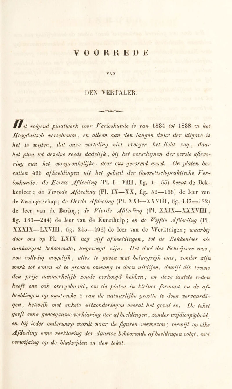 VOOR R E I) E V/VN DEN VERTALER. Het volgend plaatwerk voor Verloskunde is van 1834 tot 1838 in het Hoogduitsch verschenen , en alleen aan den langen duur der uitgave is het te wijten, dat onze vertaling niet vroeger het licht zag, daar het plan tot dezelve reeds dadelijk, bij het verschijnen der eerste afleve- ring van het oorspronkelijke, door ons gevormd werd. De platen be- vatten 496 afbeeldingen uit het gebied der theoretisch-praktische Ver- loskunde: de Eerste Afdeeling (PL 1—-VII \, lig. 1—55) bevat de Bek- kenleer ; de Tweede Afdeeling (PI. IX—XX, fig. 56—136) de leer van de Zwangerschap; de Derde Afdeeling (PI, XXI—XXVIII, fig. 137—182) de leer van de Baring; de Vierde Afdeeling (PI. XXIX—XXXVIII, fig. 183—244) de leer van de Kunsthulp ; en de Vijfde Afdeeling (PI. XXXIX—LXVII1, fig. 245—496) de leer van de Werktuigen; waarbij door ons op PI. LXIX nog vijf afbeeldingen, tot de Bekkenleer als aanhangsel behoor ende, toegevoegd zijn. Het doel des Schrijvers was , zoo volledig mogelijk, alles te geven wat belangrijk was, zonder zijn werk tot eenen al te grooten omvang te doen uitdijen, dewijl dit tevens den prijs aanmerkelijk zoude verhoogd hebben; en deze laatste reden heeft ons ook overgehaald, om de platen in kleiner formaat en de af- beeldingen op omstreeks % van de natuurlijke grootte te doen vervaardi- gen , hetwelk met enkele uitzonderingen overal het geval is. De tekst geeft eene genoegzame verklaring der afbeeldingen y zonder loijdloopigheid en bij ieder onderwerp loordt naar de figuren verwezen; terwijl op elke Afdeeling eene verklaring der daartoe behoorende afbeeldingen volgt, met verioijzing op de bladzijden in den tekst.