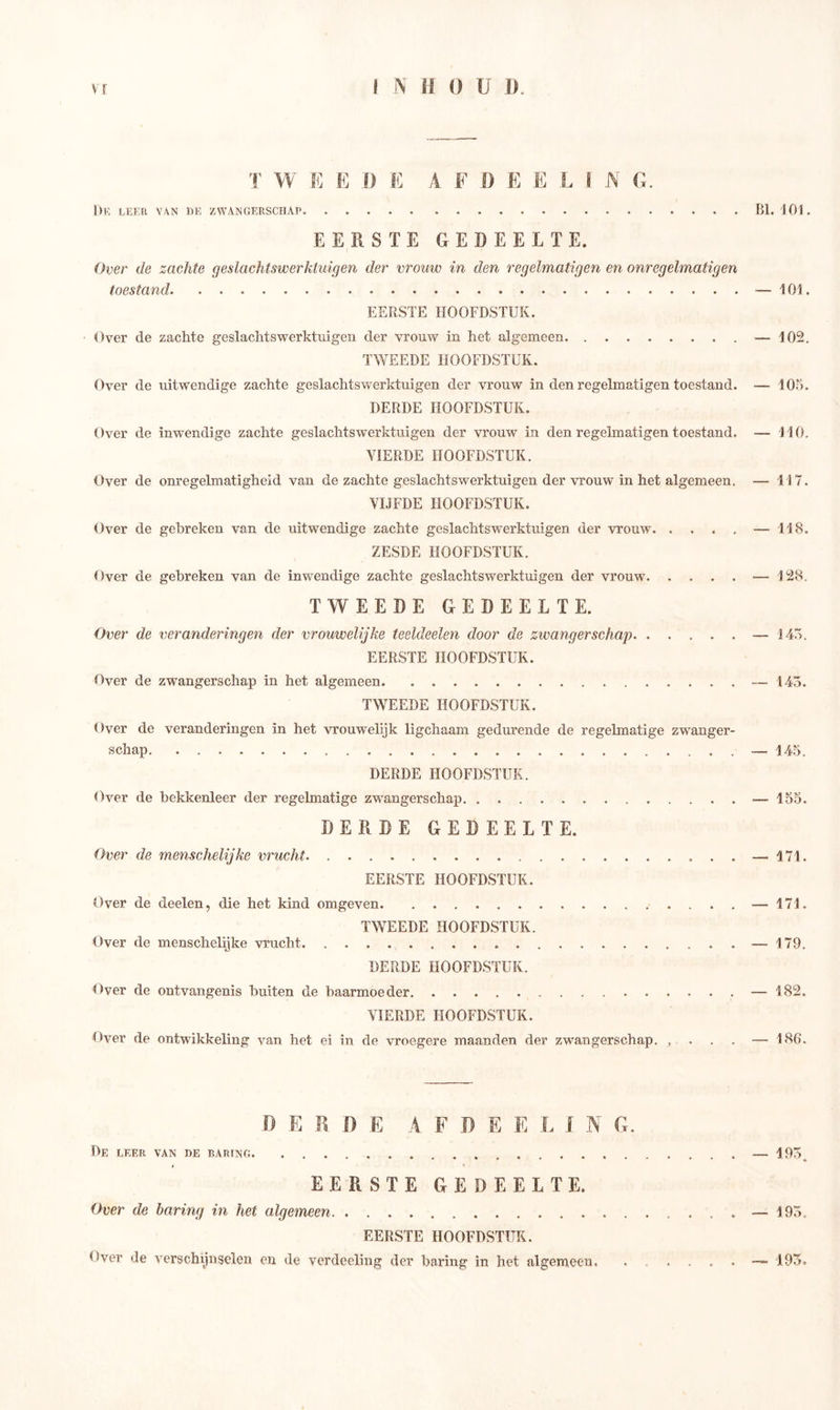T W E E J) E A F f) E E L I N G. De lef.Ii van de zwangerschap ßl. 101. EERSTE GEDEELTE. Over de zachte g e s lac hts w er kl u iß e n der vrouw in den regelmatigen en onregelmatigen toestand •— 101. EERSTE HOOFDSTUK. Over de zachte geslachtswerktuigen der vrouw in het algemeen — 102. TWEEDE HOOFDSTUK. Over de uitwendige zachte geslachtswerktuigen der vrouw in den regelmatigen toestand. — 105. DERDE HOOFDSTUK. Over de inwendige zachte geslachtswerktuigen der vrouw in den regelmatigen toestand. — HO. VIERDE HOOFDSTUK. Over de onregelmatigheid van de zachte geslachtswerktuigen der vrouw in het algemeen. — 117. VIJFDE HOOFDSTUK. Over de gebreken van de uitwendige zachte geslachtswerktuigen der vrouw —118. ZESDE HOOFDSTUK. Over de gebreken van de inwendige zachte geslachtswerktuigen der vrouw — 128. TWEEDE GEDEELTE. Over de veranderingen der vrouwelijke teeldeelen door de zwangerschap — 145. EERSTE HOOFDSTUK. Over de zwangerschap in het algemeen — 145. TWEEDE HOOFDSTUK. Over de veranderingen in het vrouwelijk ligchaam gedurende de regelmatige zwanger- schap — 145. DERDE HOOFDSTUK. Over de bekkenleer der regelmatige zwangerschap — 155. DERDE GEDEELTE. Over de menschelijke vrucht — 171. EERSTE HOOFDSTUK. Over de deelen, die het kind omgeven — 171. TWEEDE HOOFDSTUK. Over de menschelijke vrucht — 179. DERDE HOOFDSTUK. Over de ontvangenis buiten de baarmoeder — 182. VIERDE HOOFDSTUK. Over de ontwikkeling van het ei in de vroegere maanden der zwangerschap. , — 186. .0 E R f) E A FDEELl N G. De leer van de baring — 195^ EERSTE GEDEELTE. Over de baring in het algemeen — 195. EERSTE HOOFDSTUK. Over de verschijnselen en de verdeeling der haring in het algemeen. . .... — 195.