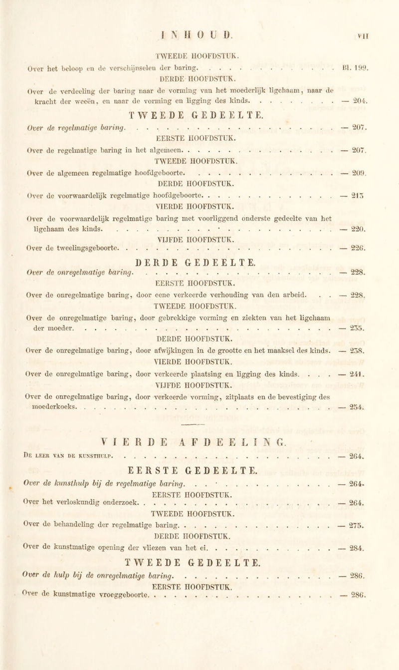 TWEEDE HOOFDSTUK. Over het beloop en de verschijnselen der haring Dl. 199. DERDE HOOFDSTUK. Over de verdeeling der haring naar de vorming van het moederlijk ligchaam, naar de kracht der weeën, en naar de vorming en ligging des kinds — 204. TWEEDE GEDEELTE. Over de regelmatige haring — 207. EERSTE HOOFDSTUK. Over de regelmatige haring in het algemeen — 207. TWEEDE HOOFDSTUK. Over de algemeen regelmatige hoofdgehoorte — 209. DERDE HOOFDSTUK. Over de voorwaardelijk regelmatige hoofdgehoorte — 215 VIERDE HOOFDSTUK. Over de voorwaardelijk regelmatige haring met voorliggend onderste gedeelte van het ligchaam des kinds * — 220. VIJFDE HOOFDSTUK. Over de tweelingsgehoorte — 226. DERDE GEDEELTE. Over de onregelmatige haring — 228. EERSTE HOOFDSTUK. Over de onregelmatige haring, door eene verkeerde verhouding van den arheid. . . — 228. TWEEDE HOOFDSTUK. Over de onregelmatige haring, door gebrekkige vorming en ziekten van het ligchaam der moeder — 255. DERDE HOOFDSTUK. Over de onregelmatige haring, door afwijkingen in de grootte en het maaksel des kinds. — 258. VIERDE HOOFDSTUK. Over de onregelmatige haring, door verkeerde plaatsing en ligging des kinds. ... — 241. VIJFDE HOOFDSTUK. Over de onregelmatige haring, door verkeerde vorming, zitplaats en de bevestiging des moederkoeks — 254. VIERDE A F D E E L I N G. De leer van de kunsthulp — 264. EERSTE GEDEELTE. Over de kunsthulp hij de regelmatige haring. . . * — 264- EERSTE HOOFDSTUK. Over het verloskundig onderzoek — 264. TWEEDE HOOFDSTUK. Over de behandeling der regelmatige haring — 275. DERDE HOOFDSTUK. Over de kunstmatige opening der vliezen van het ei — 284. TWEEDE GEDEELTE. Over de hulp bij de onregelmatige haring — 286. EERSTE HOOFDSTUK. Oyer de kunstmatige vroeggeboorte — 286.