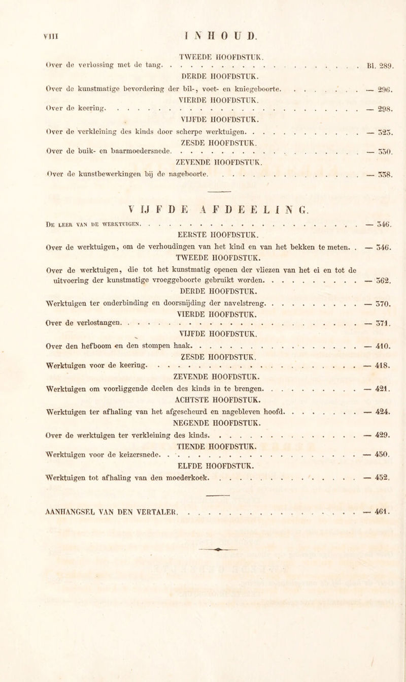 TWEEDE HOOFDSTUK. Over de verlossing met de tang BI. 289. DERDE HOOFDSTUK. Over de kunstmatige bevordering der bil-, voet- en kniegeboorte. . — 296. VIERDE HOOFDSTUK. Over de keering — 298. VIJFDE HOOFDSTUK. Over de verkleining des kinds door scherpe werktuigen — 323. ZESDE HOOFDSTUK. Over de buik- en baarmoedersnede — 330. ZEVENDE HOOFDSTUK. Over de kunstbewerkingen bij de nageboorte — 358. Y I J F D E A F I) E E L 1 N G. De leer van de werktuigen — 546. EERSTE HOOFDSTUK. Over de werktuigen, om de verhoudingen van het kind en van het bekken te meten. . — 546. TWEEDE HOOFDSTUK. Over de werktuigen, die tot het kunstmatig openen der vliezen van het ei en tot de uitvoering der kunstmatige vroeggeboorte gebruikt worden — 562. DERDE HOOFDSTUK. Werktuigen ter onderbinding en doorsnijding der navelstreng — 570. VIERDE HOOFDSTUK. Over de verlostangen — 371. VIJFDE HOOFDSTUK. Over den hefboom en den stompen haak — 410. ZESDE HOOFDSTUK. Werktuigen voor de keering — 418. ZEVENDE HOOFDSTUK. Werktuigen om voorliggende deelen des kinds in te brengen — 421. ACHTSTE HOOFDSTUK. Werktuigen ter afhaling van het afgescheurd en nagebleven hoofd — 424. NEGENDE HOOFDSTUK. Over de werktuigen ter verkleining des kinds — 429. TIENDE HOOFDSTUK. Werktuigen voor de keizersnede. — 450. ELFDE HOOFDSTUK. Werktuigen tot afhaling van den moederkoek — 452, AANHANGSEL VAN DEN VERTALER 461.
