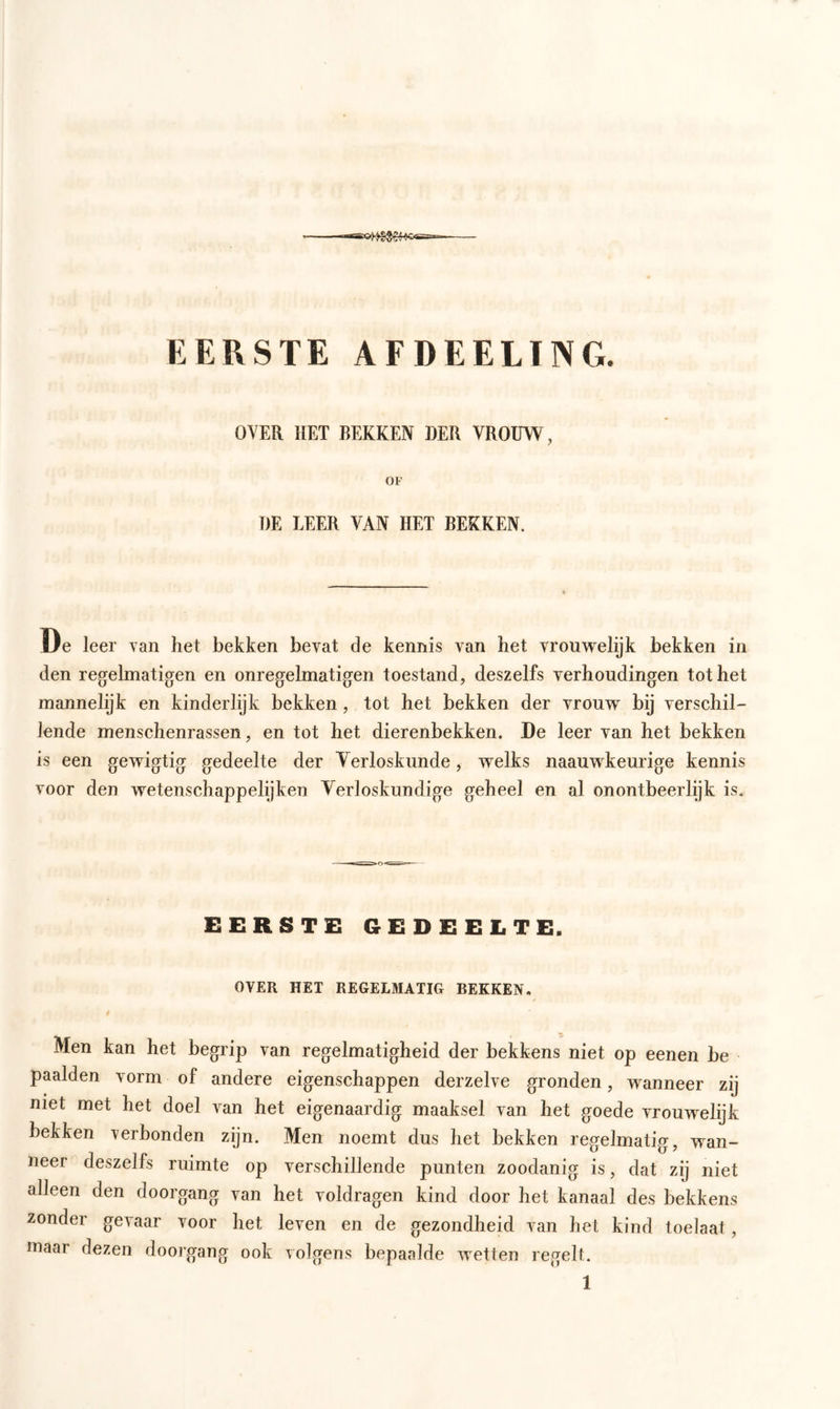 EERSTE AFDEELÏNG. OVER HET BEKKEN DER VROUW, OF DE LEER VAN HET BEKKEN. De leer van het bekken bevat de kennis van het vrouwelijk bekken in den regelmatigen en onregelmatigen toestand, deszelfs verhoudingen tot het mannelijk en kinderlijk bekken, tot het bekken der vrouw bij verschil- lende menschenrassen, en tot het dierenbekken. De leer van het bekken is een gewigtig gedeelte der Verloskunde, welks naauwkeurige kennis voor den wetenschappelijken Verloskundige geheel en al onontbeerlijk is. EERSTE GEDEELTE, OVER HET REGELMATIG BEKKEN. Men kan het begrip van regelmatigheid der bekkens niet op eenen be paalden vorm of andere eigenschappen derzelve gronden, wanneer zij niet met het doel van het eigenaardig maaksel van het goede vrouwelijk hekken verbonden zijn. Men noemt dus het bekken regelmatig, wan- neer deszelfs ruimte op verschillende punten zoodanig is, dat zij niet alleen den doorgang van het voldragen kind door het kanaal des bekkens zonder gevaar voor het leven en de gezondheid van het kind toelaat, maar dezen doorgang ook volgens bepaalde wetten regelt.