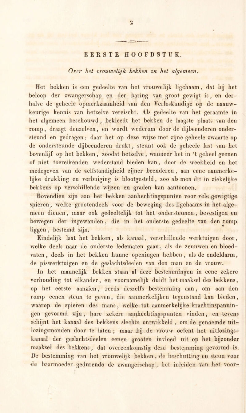EERSTE HOOFDSTUK Over het vroutoelijk hekken in het algemeen. Het bekken is een gedeelte yan het vrouwelijk ligchaam , dat bij het beloop der zwangerschap en der haring van groot gewigt is, en der- halve de geheele opmerkzaamheid van den Verloskundige op de naauw- keurige kennis van hetzelve vereischt. Als gedeelte van het geraamte in het algemeen beschouwd , bekleedt het bekken de laagste plaats van den romp, draagt denzelven, en wordt wrederom door de dijbeenderen onder- steund en gedragen: daar het op deze wijze met zijne geheele zwraarte op de ondersteunde dijbeenderen drukt, steunt ook de geheele last van het bovenlyf op het bekken, zoodat hetzelve, wnnneer het in ’t geheel geenen of niet toereikenden wederstand bieden kan, door de weekheid en het medegeven van de zelfstandigheid zijner beenderen , aan eene aanmerke- lijke drukking en verbuiging is blootgesteld, zoo als men dit in ziekelijke bekkens op verschillende wijzen en graden kan aantoonen. Bovendien zijn aan het bekken aanhechtingspunten voor vele gewigtige spieren, wrelke grootendeels voor de bewreging des ligchaams in het alge- meen dienen, maar ook gedeeltelijk tot het ondersteunen , bevestigen en bewregen der ingewanden, die in het onderste gedeelte van den romp liggen, bestemd zijn. Eindelijk laat het bekken, als kanaal, verschillende werktuigen door, welke deels naar de onderste ledematen gaan, als de zenuwen en bloed- vaten , deels in het bekken hunne openingen hebben , als de endeldarm, de piswrerktuigen en de geslachtsdeelen van den man en de vrouwr. In het mannelijk bekken staan al deze bestemmingen in eene zekere verhouding tot elkander, en voornamelijk duidt het maaksel des bekkens, op het eerste aanzien, reeds deszelfs bestemming aan, om aan den romp eenen steun te geven, die aanmerkelijken tegenstand kan bieden, waarop de spieren des mans, welke tot aanmerkelijke krachtinspannin- gen gevormd zijn, hare zekere aanhechtingspunten vinden, en tevens schijnt het kanaal des bekkens slechts ontw ikkeld, om de genoemde uit- lozingsmonden door te laten ; maar bij de vrouw oefent het uitlozings- kanaal der geslachtsdeelen eenen grooten invloed uit op het bijzonder maaksel des bekkens, dat overeenkomstig deze bestemming gevormd is. De bestemming van het vromvelijk bekken, de beschutting en steun voor de baarmoeder gedurende de zwangerschap , het in lei den van het voor-