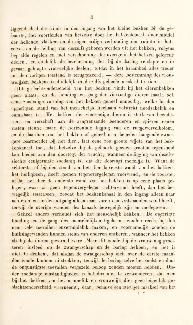 liggend deel des kinds in den ingang van het kleine bekken bij de ge- boorte, het voortleiden van hetzelve door het bekkenkanaal, door middel der hellende vlakken en de eigenaardige verhouding der ruimte in het- zelve, en de leiding van deszelfs geboren worden uit het bekken, volgens bepaalde regelen en met verschooning der overige in het bekken gelegene deelen, en eindelijk de bescherming der bij de haring verslapte en in gevaar gebragte vrouwelijke deelen, totdat in het kraambed alles weder tot den vorigen toestand is teruggekeerd, — deze bestemming des vrou- welijken bekkens is duidelijk in deszelfs geheele maaksel te zien. Dit geslachtsonderscheid van het bekken vindt bij het dierenbekken geen plaats, en de houding en gang der viervoetige dieren maakt ook eene zoodanige vorming van het bekken geheel onnoodig, welke bij den opgerigten stand van het menschelijk ligchaam volstrekt noodzakelijk en onmisbaar is. Het bekken der viervoetige dieren is sterk van beende- ren , en verschaft aan de aangrenzende beenderen en spieren eenen vasten steun: maar de horizontale ligging van de ruggewervelkolom, en de daardoor van het bekken af geheel naar beneden hangende zwan- gere baarmoeder bij het dier , laat eene zoo groote wijdte van het bek- kenkanaal toe, dat hetzelve bij de geboorte geenen grooten tegenstand kan bieden aan den doortogt der vrucht, wanneer de ligging van dezelve slechts eenigermate zoodanig is, dat die doortogt mogelijk is. Want de achterste of bij den stand van het dier bovenste wand van het bekken, het heiligbeen, heeft geenen tegenovergelegen voorwand, en de voorste, of bij het dier de onderste wand van het bekken is op eene plaats ge- legen , waar zij geen tegenovergelegen achterwand heeft, dan het be- wegelijk staartbeen , zoodat het bekkenkanaal in den ingang alleen naar achteren en in den uitgang alleen naar voren een vaststaanden wand heeft, terwijl de overige wanden des kanaals bewegelijk zijn en medegeven. Geheel anders verhoudt zich het menschelijk bekken. De opgerigte houding en de gang des menschelijken ligchaams zouden reeds bij den man vele toevallen onvermijdelijk maken, en voornamelijk zouden de buiksingewanden hunnen steun van onderen ontberen, wanneer het bekken als bij de dieren gevormd ware. Maar dit zoude bij de vrouw nog groo- teren invloed op de zwangerschap en de baring hebben, en het is niet te denken, dat alsdan de zwangerschap zich over de eerste maan- den zoude kunnen uitstrekken, terwijl de baring zelve het snelst en dooi- de ongunstigste toevallen vergezeld beloop zouden moeten hebben. On- der zoodanige omstandigheden is het dus niet te verwonderen , dat men bij het bekken van het mannelijk en vrouwelijk dier geen eigenlijk ge- slachtsonderscheid waarneemt, daar , behalve een steviger maaksel van het 1 4
