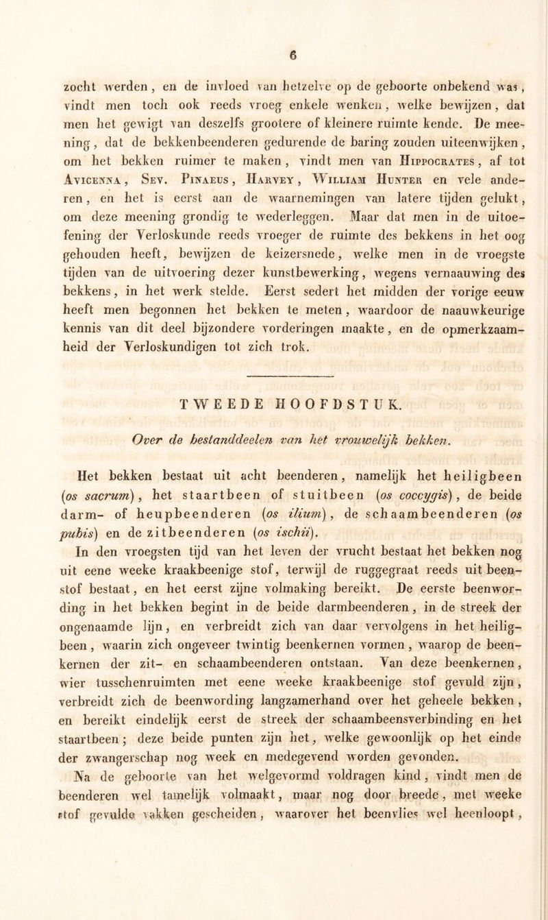 zocht werden , en de invloed van hetzelve op de geboorte onbekend was, vindt men toch ook reeds vroeg enkele wenken, welke bewijzen, dat men het gewigt van deszelfs grootere of kleinere ruimte kende. De mee- ning , dat de bekkenbeenderen gedurende de baring zouden uiteenw ijken , om het bekken ruimer te maken , vindt men van Hippocrates , af tot Avicenna , Sev. Pinaeus, IÏarvey , W iLLiAM Hunter en vele ande- ren , en het is eerst aan de waarnemingen van latere tijden gelukt, om deze meening grondig te wederleggen. Maar dat men in de uitoe- fening der Verloskunde reeds vroeger de ruimte des bekkens in het oog gehouden heeft, bewijzen de keizersnede, welke men in de vroegste tijden van de uitvoering dezer kunstbewerking, wegens vernaauwing des bekkens, in het werk stelde. Eerst sedert het midden der vorige eeuw heeft men begonnen het bekken te meten, wraardoor de naamvkeurige kennis van dit deel bijzondere vorderingen maakte, en de opmerkzaam- heid der Verloskundigen tot zich trok. TWEEDE HOOFDSTUK. Over de hestanddeelen van het vrouwelijk hekken. Het bekken bestaat uit acht beenderen, namelijk het heiligbeen (os sacrum), het staartbeen of stuitbeen (os coccygis), de beide darm- of heupbeenderen (os ilium), de sch aam beenderen (os pubis) en dezitbeenderen (os ischii). In den vroegsten tijd van bet leven der vrucht bestaat het bekken nog uit eene weeke kraakbeenige stof, terwijl de ruggegraat reeds uit been- stof bestaat, en het eerst zijne volmaking bereikt. De eerste beenwor- ding in het bekken begint in de beide darmbeenderen, in de streek der ongenaamde lijn, en verbreidt zich van daar vervolgens in het heilig- been , w aarin zich ongeveer twintig beenkernen vormen, waarop de been- kernen der zit- en schaambeenderen ontstaan. Yan deze beenkernen, wier tusschenruimten met eene woeke kraakbeenige stof gevuld zijn, verbreidt zich de beenwording langzamerhand over het geheele bekken , en bereikt eindelijk eerst de streek der schaambeensverbinding en het staartbeen ; deze beide punten zijn het, welke gew oonlijk op het einde der zwangerschap nog week en medegevend worden gevonden. Na de geboorte van het w elgevormd voldragen kind, vindt men de beenderen wel tamelijk volmaakt, maar nog door breede, met woeke rtof gevulde vakken gescheiden , waarover het beenvlies wel heenloopt,