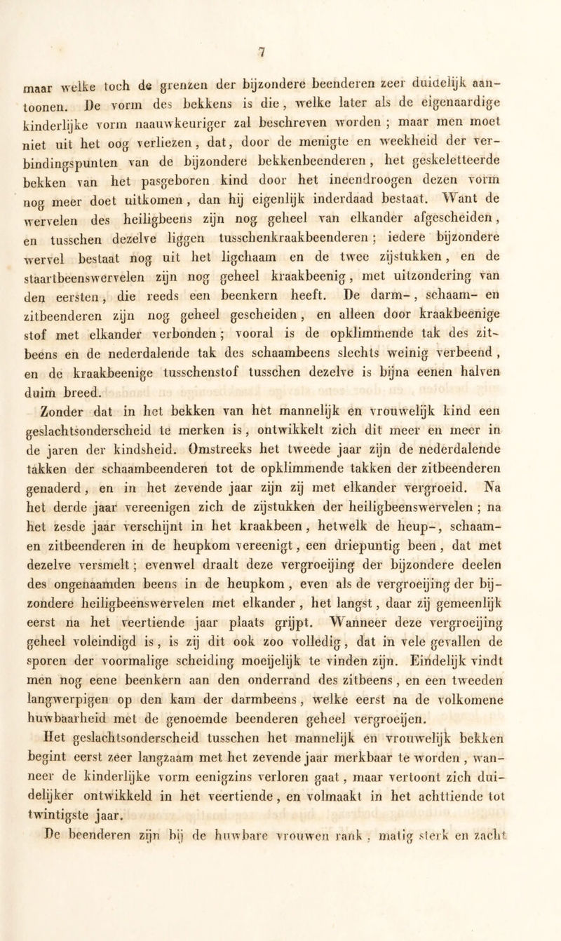 maar welke toch de grenzen der bijzondere beenderen zeer duidelijk aan- toonen. De vorm des bekkens is die, welke later als de eigenaardige kinderlijke vorm naauwkeuriger zal beschreven worden ; maar men moet niet uit het oog verliezen , dat, door de menigte en weekheid der ver- bindingspunten van de bijzondere bekkenbeenderen, het geskeletteerde bekken van het pasgeboren kind door het ineendroogen dezen vorm nog meer doet uitkomen , dan hij eigenlijk inderdaad bestaat. Want de wervelen des heiligbeens zijn nog geheel van elkander afgescheiden, en tusschen dezelve liggen tusschenkraakbeenderen; iedere bijzondere wervel bestaat nog uit het ligchaam en de twee zijstukken, en de staartbeenswervelen zijn nog geheel kraakbeenig, met uitzondering van den eersten, die reeds een beenkern heeft. De darm-, schaam- en zitbeenderen zijn nog geheel gescheiden, en alleen door kraakbeenige stof met elkander verbonden; vooral is de opklimmende tak des zit- beens en de nederdalende tak des schaambeens slechts weinig verbeend , en de kraakbeenige tusschenstof tusschen dezelve is bijna eenen halven duim breed. Zonder dat in het bekken van het mannelijk en vrouwelijk kind een geslachtsonderscheid te merken is, ontwikkelt zich dit meer en meer in de jaren der kindsheid. Omstreeks het tweede jaar zijn de nederdalende takken der schaambeenderen tot de opklimmende takken der zitbeenderen genaderd, en in het zevende jaar zijn zij met elkander vergroeid. Na het derde jaar vereenigen zich de zijstukken der heiligbeenswervelen ; na het zesde jaar verschijnt in het kraakbeen, hetwelk de heup-, schaam- en zitbeenderen in de heupkom vereenigt, een driepuntig been, dat met dezelve versmelt; evenwel draalt deze vergroeijing der bijzondere deelen des ongenaamden beens in de heupkom, even als de vergroeijing der bij- zondere heiligbeenswervelen met elkander , het langst, daar zij gemeenlijk eerst na het veertiende jaar plaats grijpt. Wanneer deze vergroeijing geheel voleindigd is , is zij dit ook zoo volledig, dat in vele gevallen de sporen der voormalige scheiding moeijelijk te vinden zijn. Eindelijk vindt men nog eene beenkern aan den onderrand des zitbeens , en een tweeden langwerpigen op den kam der darmbeens, welke eerst na de volkomene huwbaarheid met de genoemde beenderen geheel vergroeijen. Het geslachtsonderscheid tusschen het mannelijk en vrouwrelijk bekken begint eerst zeer langzaam met het zevende jaar merkbaar te wrorden , wan- neer de kinderlijke vorm eenigzins verloren gaat, maar vertoont zich dui- delijker ontwikkeld in het veertiende, en volmaakt in het achttiende tot twintigste jaar. De beenderen zijn bij de huwbare vrouwen rank , matig sterk en zacht